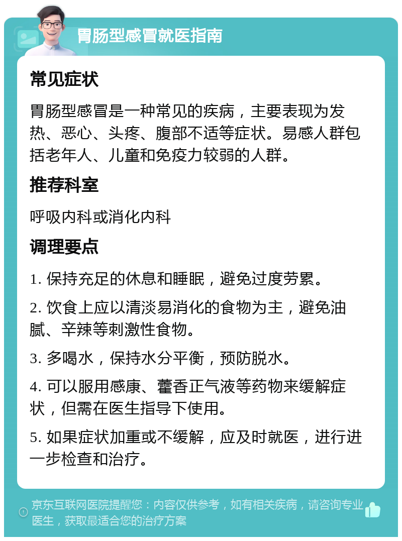 胃肠型感冒就医指南 常见症状 胃肠型感冒是一种常见的疾病，主要表现为发热、恶心、头疼、腹部不适等症状。易感人群包括老年人、儿童和免疫力较弱的人群。 推荐科室 呼吸内科或消化内科 调理要点 1. 保持充足的休息和睡眠，避免过度劳累。 2. 饮食上应以清淡易消化的食物为主，避免油腻、辛辣等刺激性食物。 3. 多喝水，保持水分平衡，预防脱水。 4. 可以服用感康、藿香正气液等药物来缓解症状，但需在医生指导下使用。 5. 如果症状加重或不缓解，应及时就医，进行进一步检查和治疗。