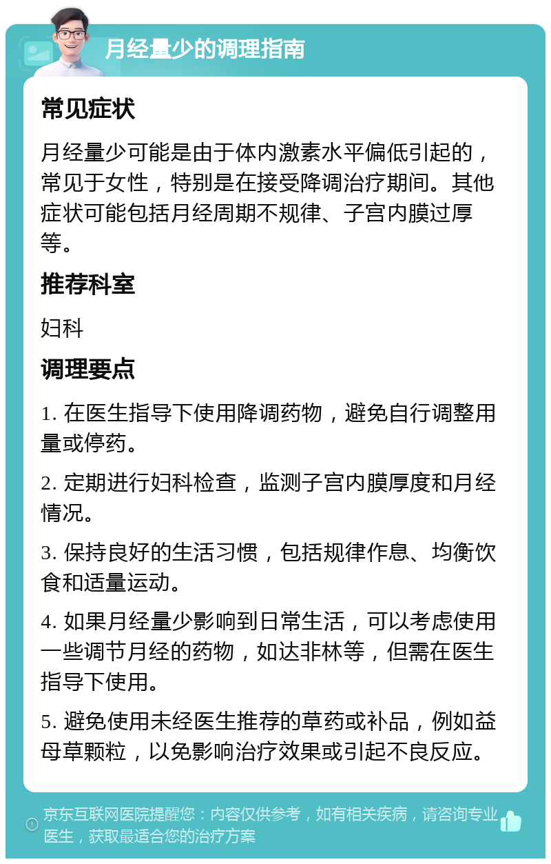 月经量少的调理指南 常见症状 月经量少可能是由于体内激素水平偏低引起的，常见于女性，特别是在接受降调治疗期间。其他症状可能包括月经周期不规律、子宫内膜过厚等。 推荐科室 妇科 调理要点 1. 在医生指导下使用降调药物，避免自行调整用量或停药。 2. 定期进行妇科检查，监测子宫内膜厚度和月经情况。 3. 保持良好的生活习惯，包括规律作息、均衡饮食和适量运动。 4. 如果月经量少影响到日常生活，可以考虑使用一些调节月经的药物，如达非林等，但需在医生指导下使用。 5. 避免使用未经医生推荐的草药或补品，例如益母草颗粒，以免影响治疗效果或引起不良反应。