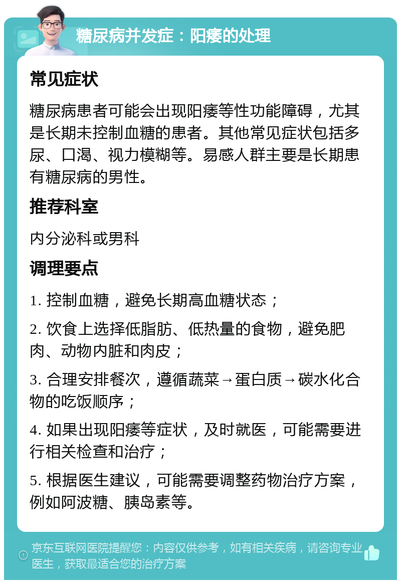 糖尿病并发症：阳痿的处理 常见症状 糖尿病患者可能会出现阳痿等性功能障碍，尤其是长期未控制血糖的患者。其他常见症状包括多尿、口渴、视力模糊等。易感人群主要是长期患有糖尿病的男性。 推荐科室 内分泌科或男科 调理要点 1. 控制血糖，避免长期高血糖状态； 2. 饮食上选择低脂肪、低热量的食物，避免肥肉、动物内脏和肉皮； 3. 合理安排餐次，遵循蔬菜→蛋白质→碳水化合物的吃饭顺序； 4. 如果出现阳痿等症状，及时就医，可能需要进行相关检查和治疗； 5. 根据医生建议，可能需要调整药物治疗方案，例如阿波糖、胰岛素等。