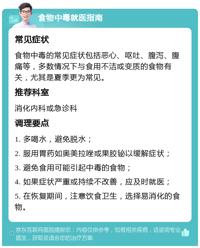 食物中毒就医指南 常见症状 食物中毒的常见症状包括恶心、呕吐、腹泻、腹痛等，多数情况下与食用不洁或变质的食物有关，尤其是夏季更为常见。 推荐科室 消化内科或急诊科 调理要点 1. 多喝水，避免脱水； 2. 服用胃药如奥美拉唑或果胶铋以缓解症状； 3. 避免食用可能引起中毒的食物； 4. 如果症状严重或持续不改善，应及时就医； 5. 在恢复期间，注意饮食卫生，选择易消化的食物。