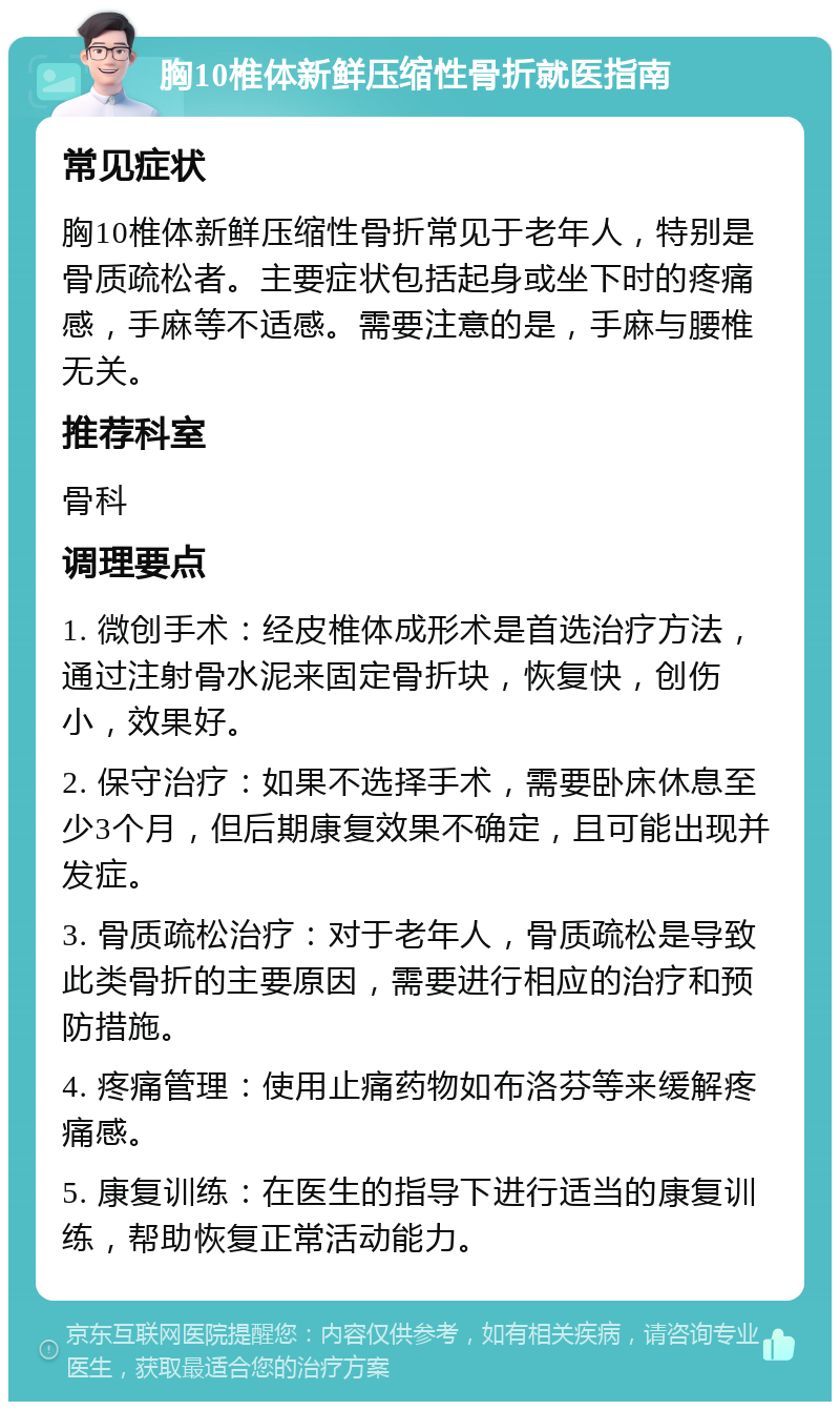 胸10椎体新鲜压缩性骨折就医指南 常见症状 胸10椎体新鲜压缩性骨折常见于老年人，特别是骨质疏松者。主要症状包括起身或坐下时的疼痛感，手麻等不适感。需要注意的是，手麻与腰椎无关。 推荐科室 骨科 调理要点 1. 微创手术：经皮椎体成形术是首选治疗方法，通过注射骨水泥来固定骨折块，恢复快，创伤小，效果好。 2. 保守治疗：如果不选择手术，需要卧床休息至少3个月，但后期康复效果不确定，且可能出现并发症。 3. 骨质疏松治疗：对于老年人，骨质疏松是导致此类骨折的主要原因，需要进行相应的治疗和预防措施。 4. 疼痛管理：使用止痛药物如布洛芬等来缓解疼痛感。 5. 康复训练：在医生的指导下进行适当的康复训练，帮助恢复正常活动能力。