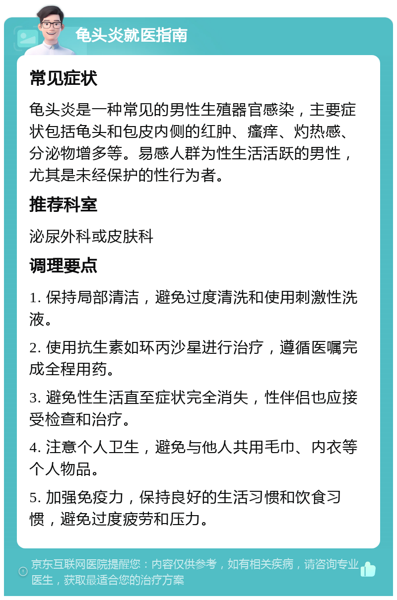 龟头炎就医指南 常见症状 龟头炎是一种常见的男性生殖器官感染，主要症状包括龟头和包皮内侧的红肿、瘙痒、灼热感、分泌物增多等。易感人群为性生活活跃的男性，尤其是未经保护的性行为者。 推荐科室 泌尿外科或皮肤科 调理要点 1. 保持局部清洁，避免过度清洗和使用刺激性洗液。 2. 使用抗生素如环丙沙星进行治疗，遵循医嘱完成全程用药。 3. 避免性生活直至症状完全消失，性伴侣也应接受检查和治疗。 4. 注意个人卫生，避免与他人共用毛巾、内衣等个人物品。 5. 加强免疫力，保持良好的生活习惯和饮食习惯，避免过度疲劳和压力。