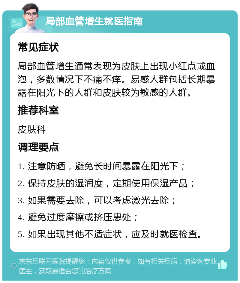 局部血管增生就医指南 常见症状 局部血管增生通常表现为皮肤上出现小红点或血泡，多数情况下不痛不痒。易感人群包括长期暴露在阳光下的人群和皮肤较为敏感的人群。 推荐科室 皮肤科 调理要点 1. 注意防晒，避免长时间暴露在阳光下； 2. 保持皮肤的湿润度，定期使用保湿产品； 3. 如果需要去除，可以考虑激光去除； 4. 避免过度摩擦或挤压患处； 5. 如果出现其他不适症状，应及时就医检查。