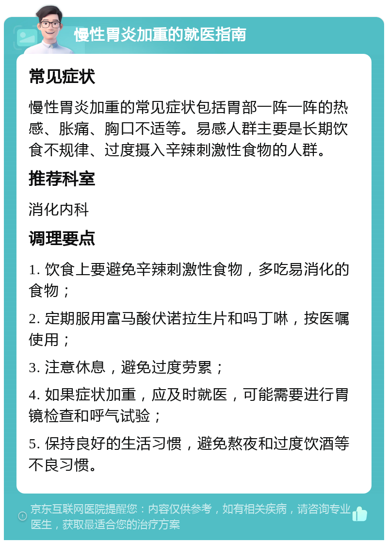 慢性胃炎加重的就医指南 常见症状 慢性胃炎加重的常见症状包括胃部一阵一阵的热感、胀痛、胸口不适等。易感人群主要是长期饮食不规律、过度摄入辛辣刺激性食物的人群。 推荐科室 消化内科 调理要点 1. 饮食上要避免辛辣刺激性食物，多吃易消化的食物； 2. 定期服用富马酸伏诺拉生片和吗丁啉，按医嘱使用； 3. 注意休息，避免过度劳累； 4. 如果症状加重，应及时就医，可能需要进行胃镜检查和呼气试验； 5. 保持良好的生活习惯，避免熬夜和过度饮酒等不良习惯。