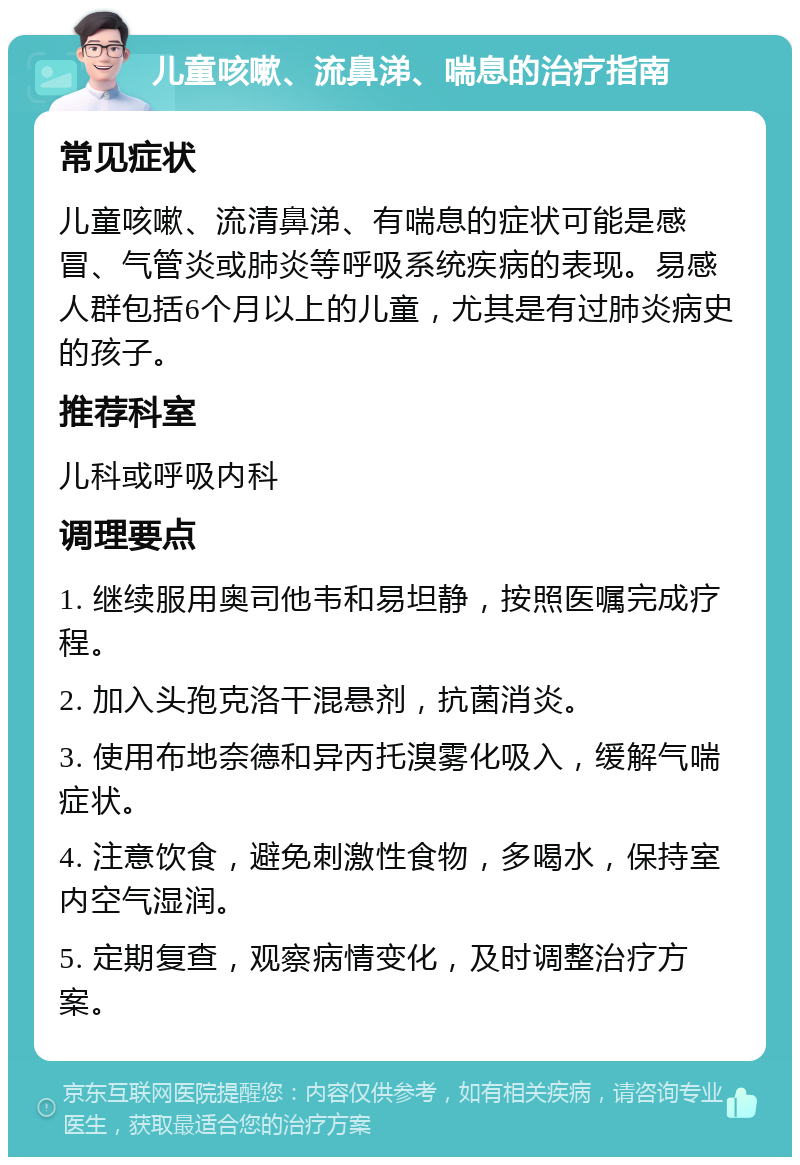 儿童咳嗽、流鼻涕、喘息的治疗指南 常见症状 儿童咳嗽、流清鼻涕、有喘息的症状可能是感冒、气管炎或肺炎等呼吸系统疾病的表现。易感人群包括6个月以上的儿童，尤其是有过肺炎病史的孩子。 推荐科室 儿科或呼吸内科 调理要点 1. 继续服用奥司他韦和易坦静，按照医嘱完成疗程。 2. 加入头孢克洛干混悬剂，抗菌消炎。 3. 使用布地奈德和异丙托溴雾化吸入，缓解气喘症状。 4. 注意饮食，避免刺激性食物，多喝水，保持室内空气湿润。 5. 定期复查，观察病情变化，及时调整治疗方案。