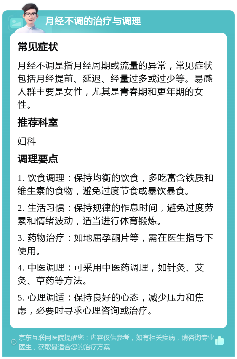 月经不调的治疗与调理 常见症状 月经不调是指月经周期或流量的异常，常见症状包括月经提前、延迟、经量过多或过少等。易感人群主要是女性，尤其是青春期和更年期的女性。 推荐科室 妇科 调理要点 1. 饮食调理：保持均衡的饮食，多吃富含铁质和维生素的食物，避免过度节食或暴饮暴食。 2. 生活习惯：保持规律的作息时间，避免过度劳累和情绪波动，适当进行体育锻炼。 3. 药物治疗：如地屈孕酮片等，需在医生指导下使用。 4. 中医调理：可采用中医药调理，如针灸、艾灸、草药等方法。 5. 心理调适：保持良好的心态，减少压力和焦虑，必要时寻求心理咨询或治疗。