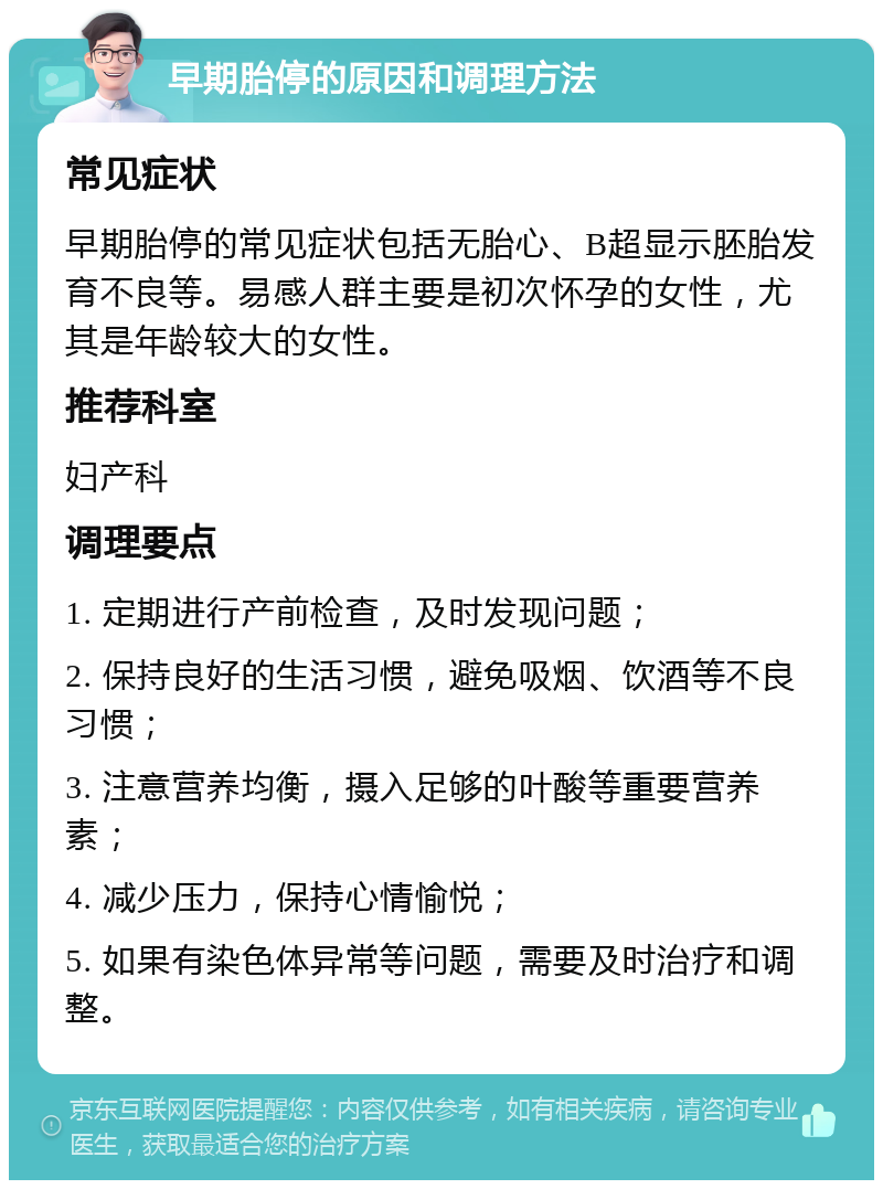 早期胎停的原因和调理方法 常见症状 早期胎停的常见症状包括无胎心、B超显示胚胎发育不良等。易感人群主要是初次怀孕的女性，尤其是年龄较大的女性。 推荐科室 妇产科 调理要点 1. 定期进行产前检查，及时发现问题； 2. 保持良好的生活习惯，避免吸烟、饮酒等不良习惯； 3. 注意营养均衡，摄入足够的叶酸等重要营养素； 4. 减少压力，保持心情愉悦； 5. 如果有染色体异常等问题，需要及时治疗和调整。