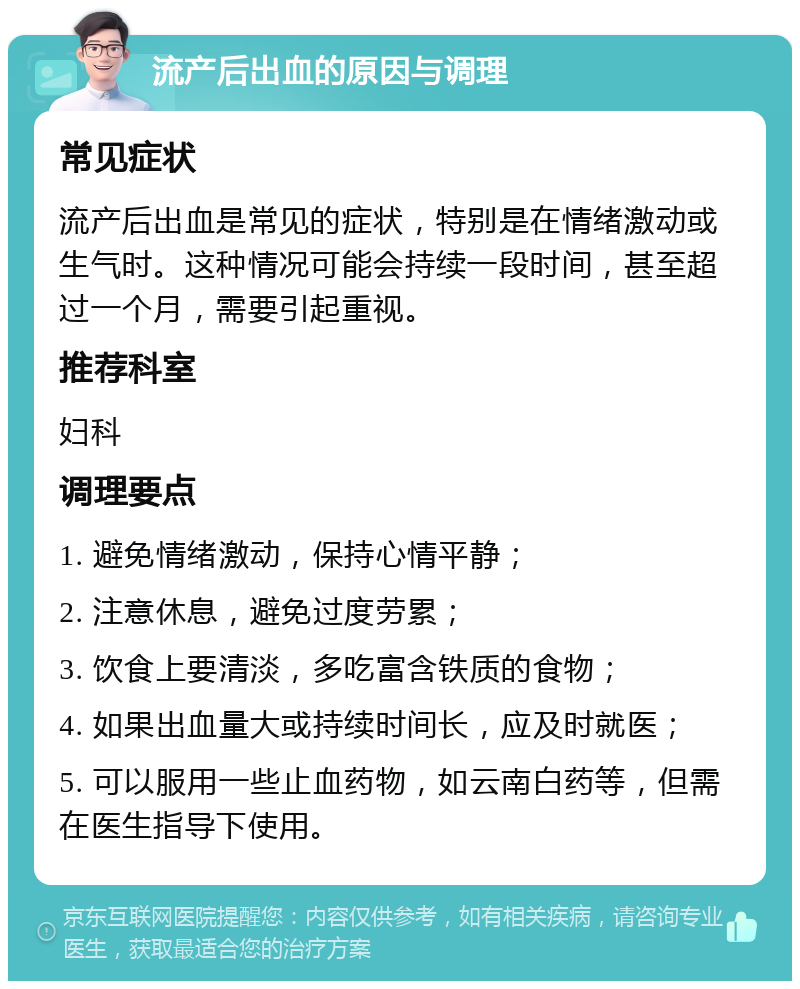 流产后出血的原因与调理 常见症状 流产后出血是常见的症状，特别是在情绪激动或生气时。这种情况可能会持续一段时间，甚至超过一个月，需要引起重视。 推荐科室 妇科 调理要点 1. 避免情绪激动，保持心情平静； 2. 注意休息，避免过度劳累； 3. 饮食上要清淡，多吃富含铁质的食物； 4. 如果出血量大或持续时间长，应及时就医； 5. 可以服用一些止血药物，如云南白药等，但需在医生指导下使用。