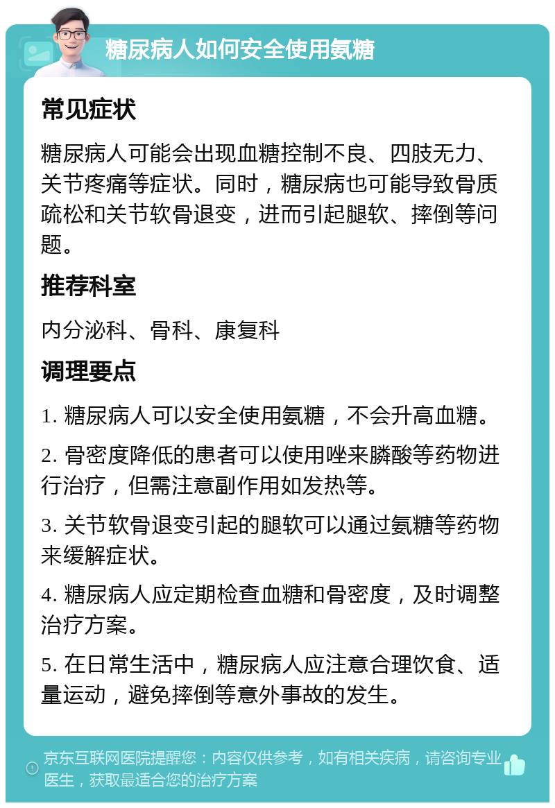 糖尿病人如何安全使用氨糖 常见症状 糖尿病人可能会出现血糖控制不良、四肢无力、关节疼痛等症状。同时，糖尿病也可能导致骨质疏松和关节软骨退变，进而引起腿软、摔倒等问题。 推荐科室 内分泌科、骨科、康复科 调理要点 1. 糖尿病人可以安全使用氨糖，不会升高血糖。 2. 骨密度降低的患者可以使用唑来膦酸等药物进行治疗，但需注意副作用如发热等。 3. 关节软骨退变引起的腿软可以通过氨糖等药物来缓解症状。 4. 糖尿病人应定期检查血糖和骨密度，及时调整治疗方案。 5. 在日常生活中，糖尿病人应注意合理饮食、适量运动，避免摔倒等意外事故的发生。