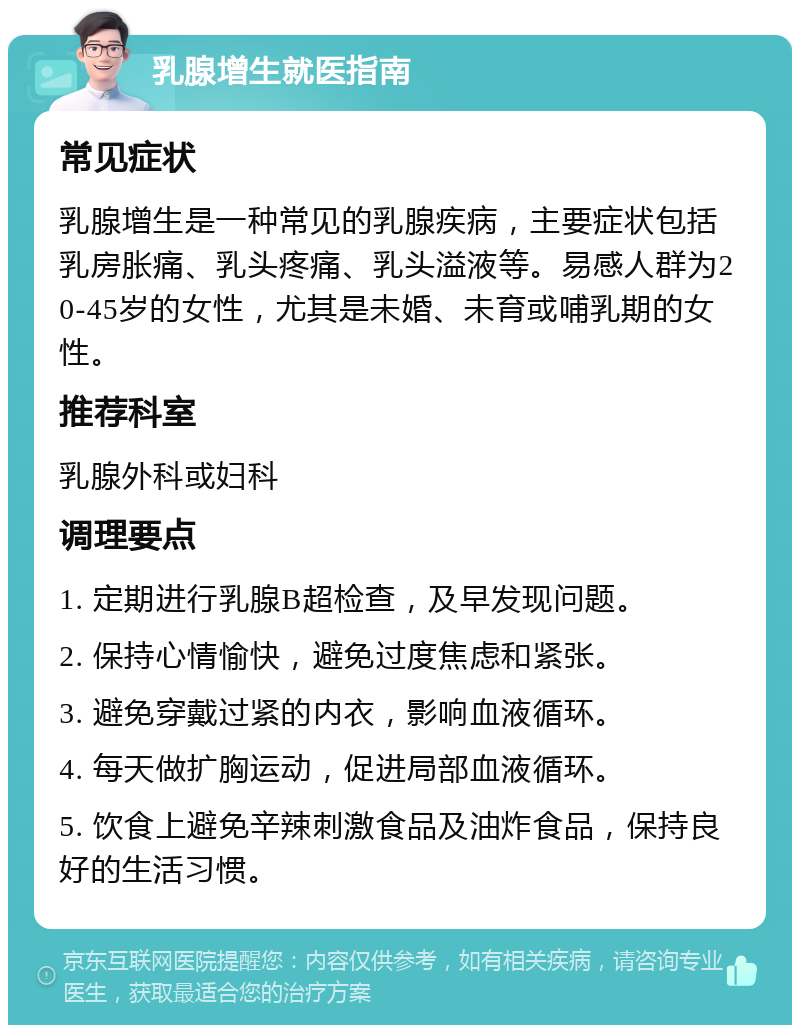 乳腺增生就医指南 常见症状 乳腺增生是一种常见的乳腺疾病，主要症状包括乳房胀痛、乳头疼痛、乳头溢液等。易感人群为20-45岁的女性，尤其是未婚、未育或哺乳期的女性。 推荐科室 乳腺外科或妇科 调理要点 1. 定期进行乳腺B超检查，及早发现问题。 2. 保持心情愉快，避免过度焦虑和紧张。 3. 避免穿戴过紧的内衣，影响血液循环。 4. 每天做扩胸运动，促进局部血液循环。 5. 饮食上避免辛辣刺激食品及油炸食品，保持良好的生活习惯。