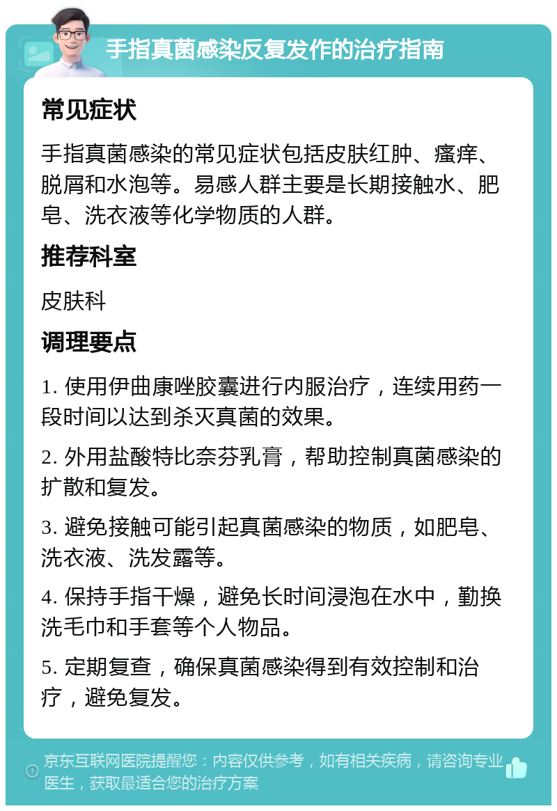 手指真菌感染反复发作的治疗指南 常见症状 手指真菌感染的常见症状包括皮肤红肿、瘙痒、脱屑和水泡等。易感人群主要是长期接触水、肥皂、洗衣液等化学物质的人群。 推荐科室 皮肤科 调理要点 1. 使用伊曲康唑胶囊进行内服治疗，连续用药一段时间以达到杀灭真菌的效果。 2. 外用盐酸特比奈芬乳膏，帮助控制真菌感染的扩散和复发。 3. 避免接触可能引起真菌感染的物质，如肥皂、洗衣液、洗发露等。 4. 保持手指干燥，避免长时间浸泡在水中，勤换洗毛巾和手套等个人物品。 5. 定期复查，确保真菌感染得到有效控制和治疗，避免复发。