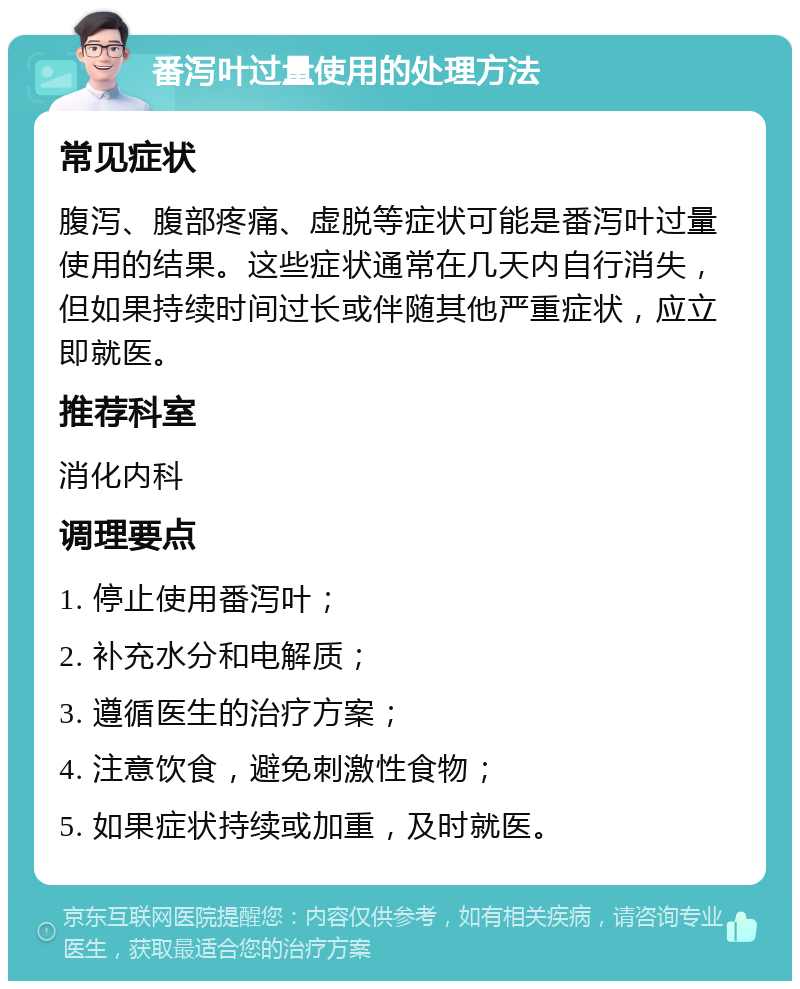 番泻叶过量使用的处理方法 常见症状 腹泻、腹部疼痛、虚脱等症状可能是番泻叶过量使用的结果。这些症状通常在几天内自行消失，但如果持续时间过长或伴随其他严重症状，应立即就医。 推荐科室 消化内科 调理要点 1. 停止使用番泻叶； 2. 补充水分和电解质； 3. 遵循医生的治疗方案； 4. 注意饮食，避免刺激性食物； 5. 如果症状持续或加重，及时就医。