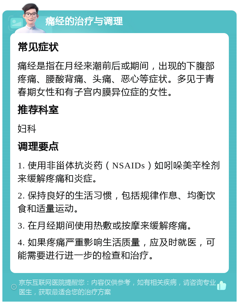 痛经的治疗与调理 常见症状 痛经是指在月经来潮前后或期间，出现的下腹部疼痛、腰酸背痛、头痛、恶心等症状。多见于青春期女性和有子宫内膜异位症的女性。 推荐科室 妇科 调理要点 1. 使用非甾体抗炎药（NSAIDs）如吲哚美辛栓剂来缓解疼痛和炎症。 2. 保持良好的生活习惯，包括规律作息、均衡饮食和适量运动。 3. 在月经期间使用热敷或按摩来缓解疼痛。 4. 如果疼痛严重影响生活质量，应及时就医，可能需要进行进一步的检查和治疗。