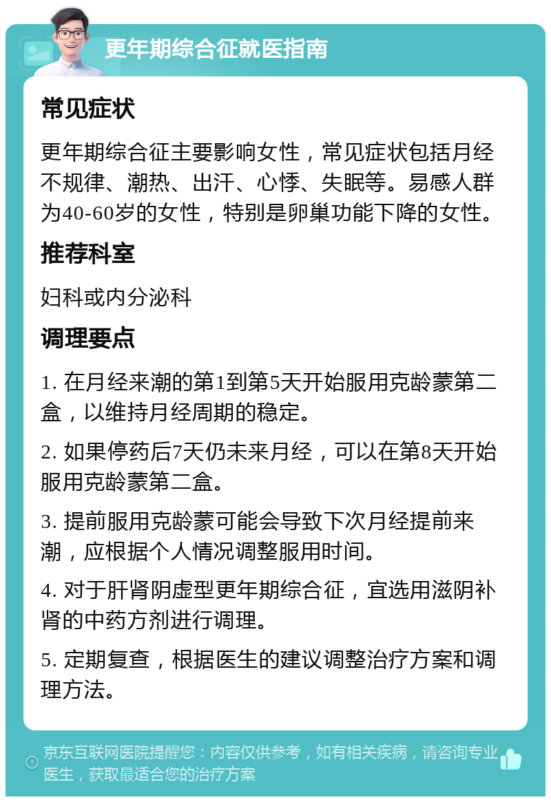 更年期综合征就医指南 常见症状 更年期综合征主要影响女性，常见症状包括月经不规律、潮热、出汗、心悸、失眠等。易感人群为40-60岁的女性，特别是卵巢功能下降的女性。 推荐科室 妇科或内分泌科 调理要点 1. 在月经来潮的第1到第5天开始服用克龄蒙第二盒，以维持月经周期的稳定。 2. 如果停药后7天仍未来月经，可以在第8天开始服用克龄蒙第二盒。 3. 提前服用克龄蒙可能会导致下次月经提前来潮，应根据个人情况调整服用时间。 4. 对于肝肾阴虚型更年期综合征，宜选用滋阴补肾的中药方剂进行调理。 5. 定期复查，根据医生的建议调整治疗方案和调理方法。