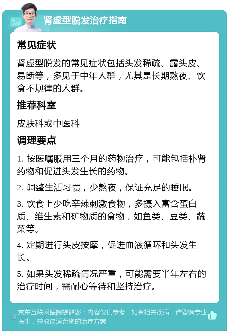 肾虚型脱发治疗指南 常见症状 肾虚型脱发的常见症状包括头发稀疏、露头皮、易断等，多见于中年人群，尤其是长期熬夜、饮食不规律的人群。 推荐科室 皮肤科或中医科 调理要点 1. 按医嘱服用三个月的药物治疗，可能包括补肾药物和促进头发生长的药物。 2. 调整生活习惯，少熬夜，保证充足的睡眠。 3. 饮食上少吃辛辣刺激食物，多摄入富含蛋白质、维生素和矿物质的食物，如鱼类、豆类、蔬菜等。 4. 定期进行头皮按摩，促进血液循环和头发生长。 5. 如果头发稀疏情况严重，可能需要半年左右的治疗时间，需耐心等待和坚持治疗。