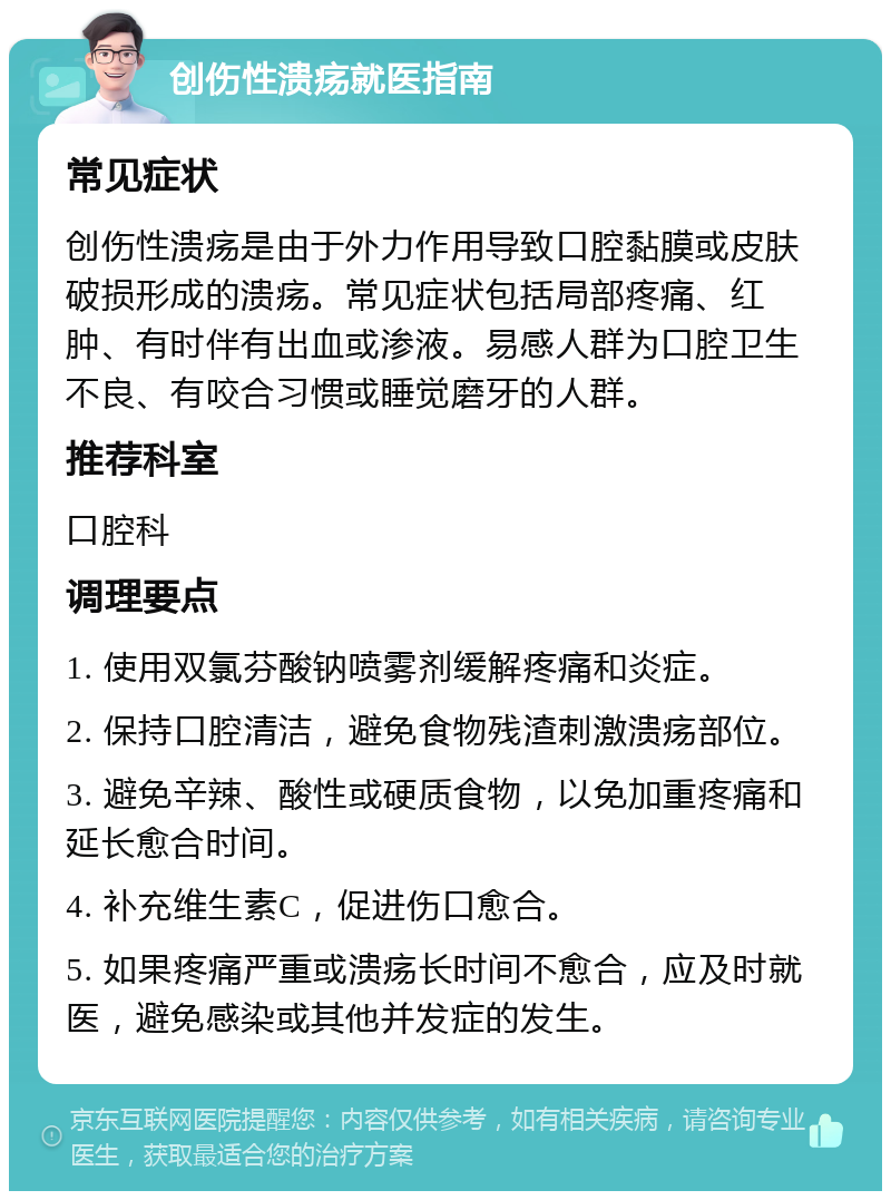 创伤性溃疡就医指南 常见症状 创伤性溃疡是由于外力作用导致口腔黏膜或皮肤破损形成的溃疡。常见症状包括局部疼痛、红肿、有时伴有出血或渗液。易感人群为口腔卫生不良、有咬合习惯或睡觉磨牙的人群。 推荐科室 口腔科 调理要点 1. 使用双氯芬酸钠喷雾剂缓解疼痛和炎症。 2. 保持口腔清洁，避免食物残渣刺激溃疡部位。 3. 避免辛辣、酸性或硬质食物，以免加重疼痛和延长愈合时间。 4. 补充维生素C，促进伤口愈合。 5. 如果疼痛严重或溃疡长时间不愈合，应及时就医，避免感染或其他并发症的发生。