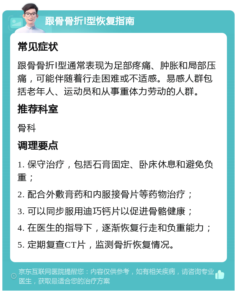 跟骨骨折Ⅰ型恢复指南 常见症状 跟骨骨折Ⅰ型通常表现为足部疼痛、肿胀和局部压痛，可能伴随着行走困难或不适感。易感人群包括老年人、运动员和从事重体力劳动的人群。 推荐科室 骨科 调理要点 1. 保守治疗，包括石膏固定、卧床休息和避免负重； 2. 配合外敷膏药和内服接骨片等药物治疗； 3. 可以同步服用迪巧钙片以促进骨骼健康； 4. 在医生的指导下，逐渐恢复行走和负重能力； 5. 定期复查CT片，监测骨折恢复情况。