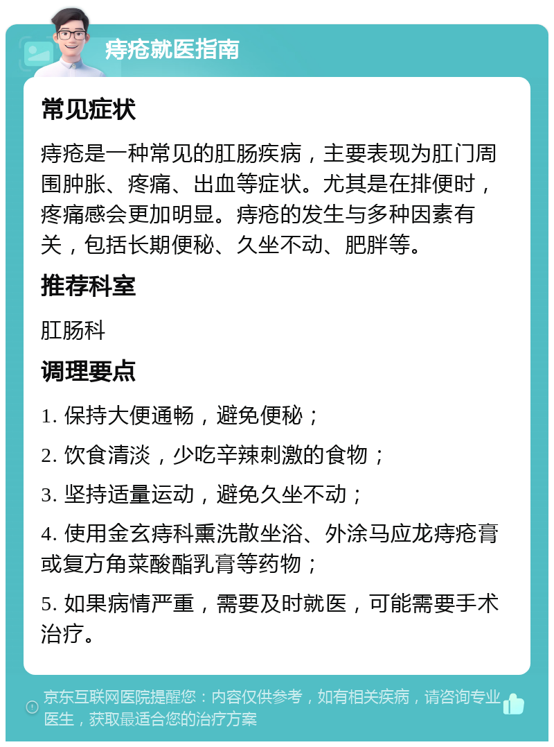 痔疮就医指南 常见症状 痔疮是一种常见的肛肠疾病，主要表现为肛门周围肿胀、疼痛、出血等症状。尤其是在排便时，疼痛感会更加明显。痔疮的发生与多种因素有关，包括长期便秘、久坐不动、肥胖等。 推荐科室 肛肠科 调理要点 1. 保持大便通畅，避免便秘； 2. 饮食清淡，少吃辛辣刺激的食物； 3. 坚持适量运动，避免久坐不动； 4. 使用金玄痔科熏洗散坐浴、外涂马应龙痔疮膏或复方角菜酸酯乳膏等药物； 5. 如果病情严重，需要及时就医，可能需要手术治疗。