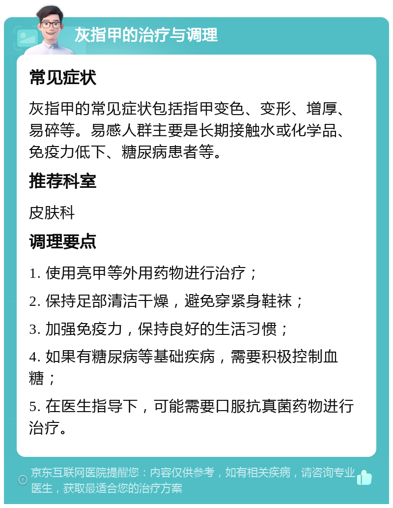 灰指甲的治疗与调理 常见症状 灰指甲的常见症状包括指甲变色、变形、增厚、易碎等。易感人群主要是长期接触水或化学品、免疫力低下、糖尿病患者等。 推荐科室 皮肤科 调理要点 1. 使用亮甲等外用药物进行治疗； 2. 保持足部清洁干燥，避免穿紧身鞋袜； 3. 加强免疫力，保持良好的生活习惯； 4. 如果有糖尿病等基础疾病，需要积极控制血糖； 5. 在医生指导下，可能需要口服抗真菌药物进行治疗。