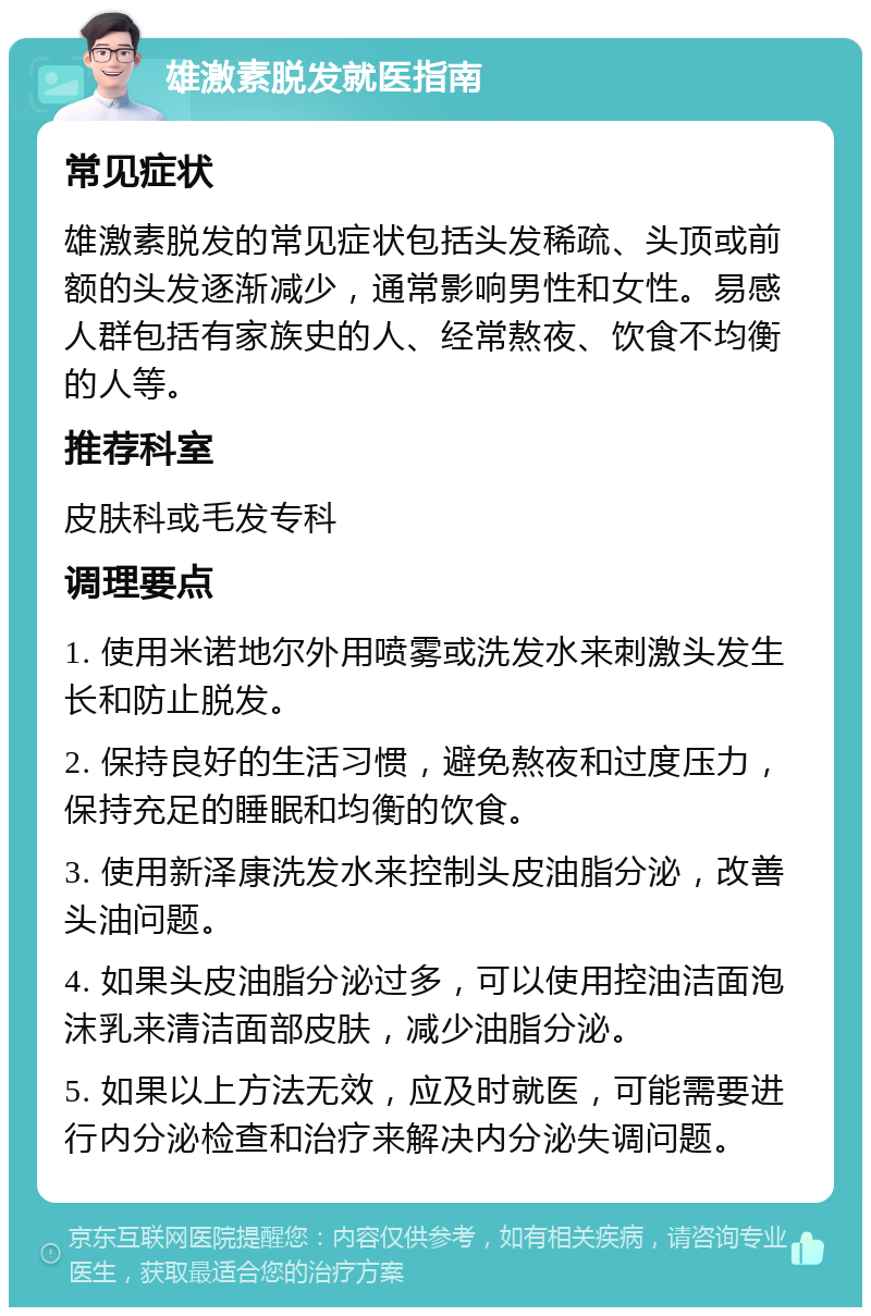 雄激素脱发就医指南 常见症状 雄激素脱发的常见症状包括头发稀疏、头顶或前额的头发逐渐减少，通常影响男性和女性。易感人群包括有家族史的人、经常熬夜、饮食不均衡的人等。 推荐科室 皮肤科或毛发专科 调理要点 1. 使用米诺地尔外用喷雾或洗发水来刺激头发生长和防止脱发。 2. 保持良好的生活习惯，避免熬夜和过度压力，保持充足的睡眠和均衡的饮食。 3. 使用新泽康洗发水来控制头皮油脂分泌，改善头油问题。 4. 如果头皮油脂分泌过多，可以使用控油洁面泡沫乳来清洁面部皮肤，减少油脂分泌。 5. 如果以上方法无效，应及时就医，可能需要进行内分泌检查和治疗来解决内分泌失调问题。