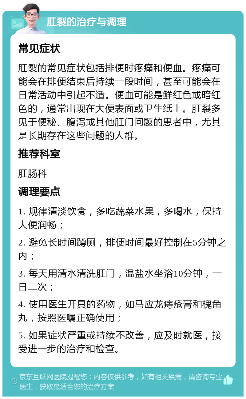 肛裂的治疗与调理 常见症状 肛裂的常见症状包括排便时疼痛和便血。疼痛可能会在排便结束后持续一段时间，甚至可能会在日常活动中引起不适。便血可能是鲜红色或暗红色的，通常出现在大便表面或卫生纸上。肛裂多见于便秘、腹泻或其他肛门问题的患者中，尤其是长期存在这些问题的人群。 推荐科室 肛肠科 调理要点 1. 规律清淡饮食，多吃蔬菜水果，多喝水，保持大便润畅； 2. 避免长时间蹲厕，排便时间最好控制在5分钟之内； 3. 每天用清水清洗肛门，温盐水坐浴10分钟，一日二次； 4. 使用医生开具的药物，如马应龙痔疮膏和槐角丸，按照医嘱正确使用； 5. 如果症状严重或持续不改善，应及时就医，接受进一步的治疗和检查。