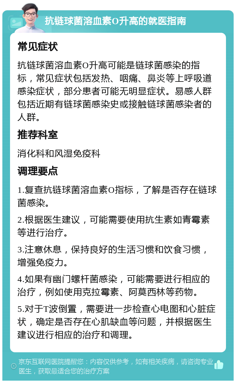 抗链球菌溶血素O升高的就医指南 常见症状 抗链球菌溶血素O升高可能是链球菌感染的指标，常见症状包括发热、咽痛、鼻炎等上呼吸道感染症状，部分患者可能无明显症状。易感人群包括近期有链球菌感染史或接触链球菌感染者的人群。 推荐科室 消化科和风湿免疫科 调理要点 1.复查抗链球菌溶血素O指标，了解是否存在链球菌感染。 2.根据医生建议，可能需要使用抗生素如青霉素等进行治疗。 3.注意休息，保持良好的生活习惯和饮食习惯，增强免疫力。 4.如果有幽门螺杆菌感染，可能需要进行相应的治疗，例如使用克拉霉素、阿莫西林等药物。 5.对于T波倒置，需要进一步检查心电图和心脏症状，确定是否存在心肌缺血等问题，并根据医生建议进行相应的治疗和调理。