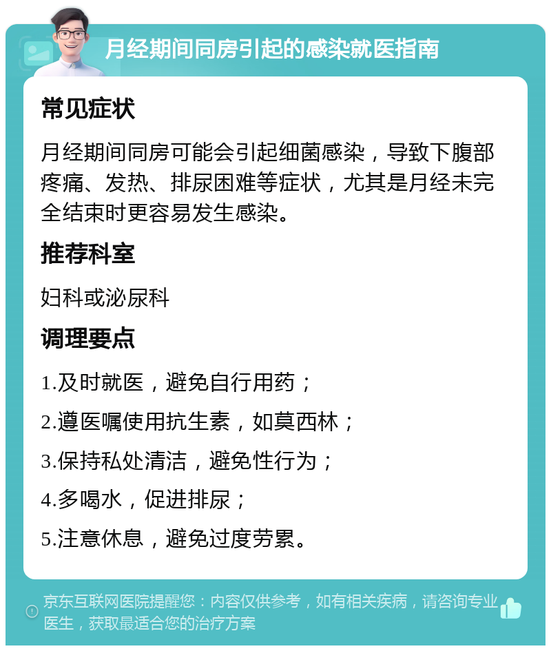 月经期间同房引起的感染就医指南 常见症状 月经期间同房可能会引起细菌感染，导致下腹部疼痛、发热、排尿困难等症状，尤其是月经未完全结束时更容易发生感染。 推荐科室 妇科或泌尿科 调理要点 1.及时就医，避免自行用药； 2.遵医嘱使用抗生素，如莫西林； 3.保持私处清洁，避免性行为； 4.多喝水，促进排尿； 5.注意休息，避免过度劳累。