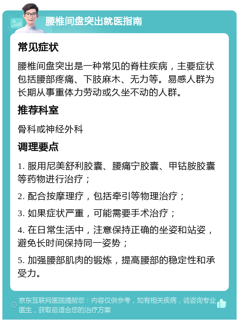 腰椎间盘突出就医指南 常见症状 腰椎间盘突出是一种常见的脊柱疾病，主要症状包括腰部疼痛、下肢麻木、无力等。易感人群为长期从事重体力劳动或久坐不动的人群。 推荐科室 骨科或神经外科 调理要点 1. 服用尼美舒利胶囊、腰痛宁胶囊、甲钴胺胶囊等药物进行治疗； 2. 配合按摩理疗，包括牵引等物理治疗； 3. 如果症状严重，可能需要手术治疗； 4. 在日常生活中，注意保持正确的坐姿和站姿，避免长时间保持同一姿势； 5. 加强腰部肌肉的锻炼，提高腰部的稳定性和承受力。