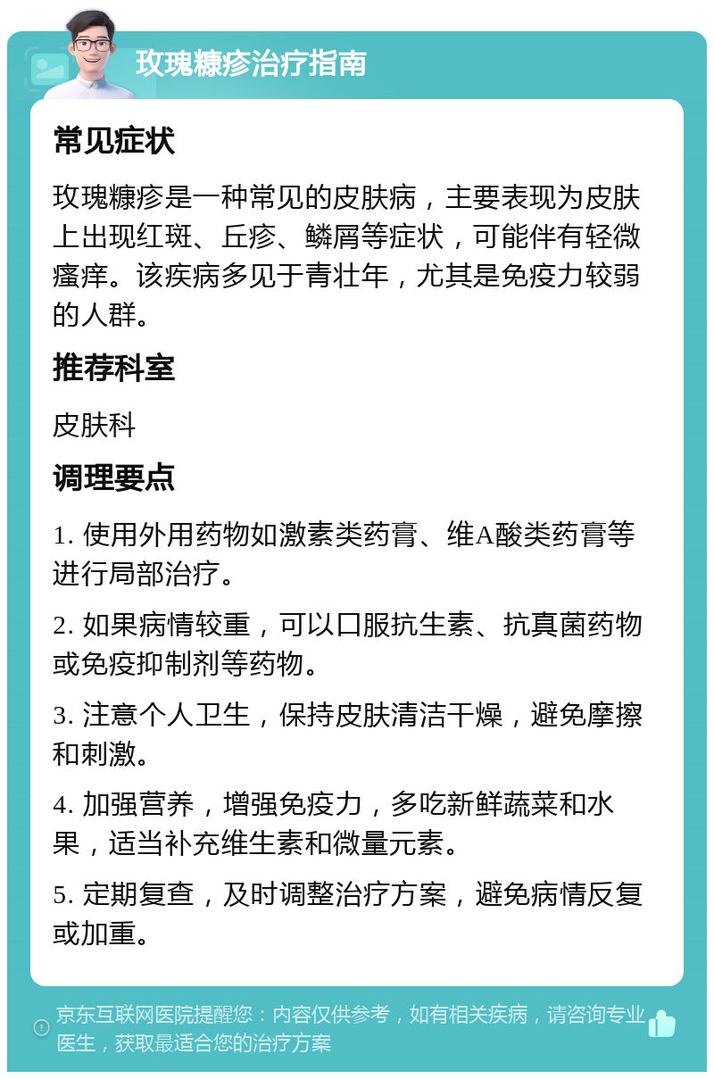 玫瑰糠疹治疗指南 常见症状 玫瑰糠疹是一种常见的皮肤病，主要表现为皮肤上出现红斑、丘疹、鳞屑等症状，可能伴有轻微瘙痒。该疾病多见于青壮年，尤其是免疫力较弱的人群。 推荐科室 皮肤科 调理要点 1. 使用外用药物如激素类药膏、维A酸类药膏等进行局部治疗。 2. 如果病情较重，可以口服抗生素、抗真菌药物或免疫抑制剂等药物。 3. 注意个人卫生，保持皮肤清洁干燥，避免摩擦和刺激。 4. 加强营养，增强免疫力，多吃新鲜蔬菜和水果，适当补充维生素和微量元素。 5. 定期复查，及时调整治疗方案，避免病情反复或加重。