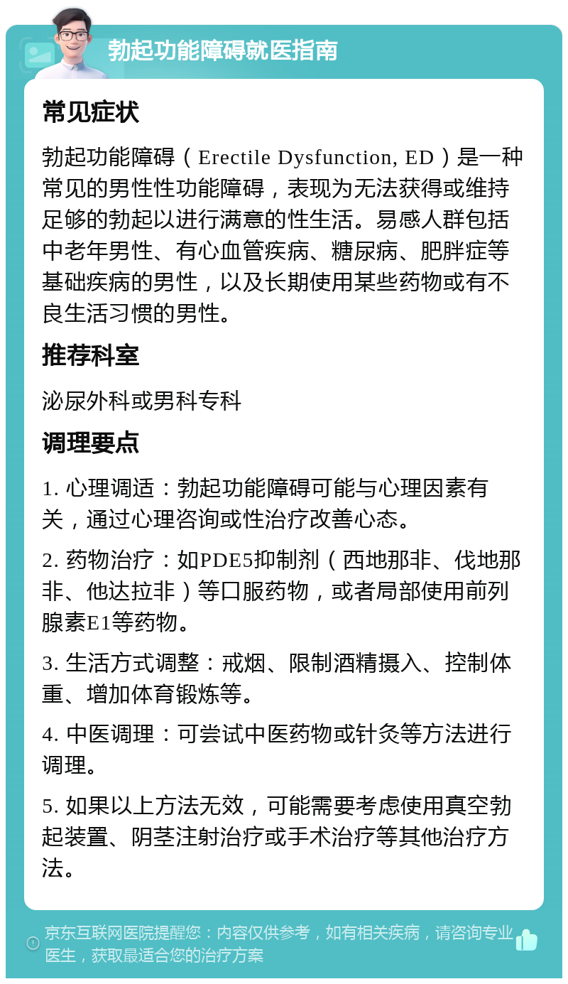 勃起功能障碍就医指南 常见症状 勃起功能障碍（Erectile Dysfunction, ED）是一种常见的男性性功能障碍，表现为无法获得或维持足够的勃起以进行满意的性生活。易感人群包括中老年男性、有心血管疾病、糖尿病、肥胖症等基础疾病的男性，以及长期使用某些药物或有不良生活习惯的男性。 推荐科室 泌尿外科或男科专科 调理要点 1. 心理调适：勃起功能障碍可能与心理因素有关，通过心理咨询或性治疗改善心态。 2. 药物治疗：如PDE5抑制剂（西地那非、伐地那非、他达拉非）等口服药物，或者局部使用前列腺素E1等药物。 3. 生活方式调整：戒烟、限制酒精摄入、控制体重、增加体育锻炼等。 4. 中医调理：可尝试中医药物或针灸等方法进行调理。 5. 如果以上方法无效，可能需要考虑使用真空勃起装置、阴茎注射治疗或手术治疗等其他治疗方法。