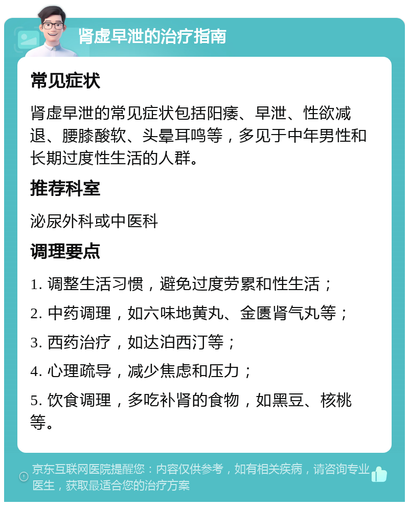 肾虚早泄的治疗指南 常见症状 肾虚早泄的常见症状包括阳痿、早泄、性欲减退、腰膝酸软、头晕耳鸣等，多见于中年男性和长期过度性生活的人群。 推荐科室 泌尿外科或中医科 调理要点 1. 调整生活习惯，避免过度劳累和性生活； 2. 中药调理，如六味地黄丸、金匮肾气丸等； 3. 西药治疗，如达泊西汀等； 4. 心理疏导，减少焦虑和压力； 5. 饮食调理，多吃补肾的食物，如黑豆、核桃等。