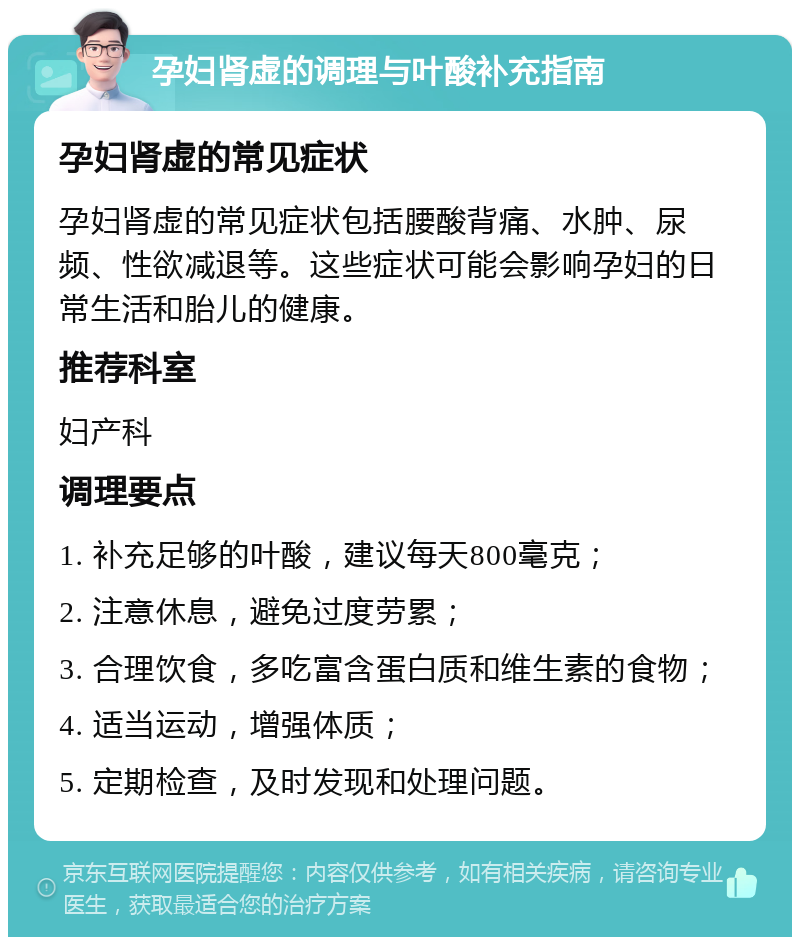 孕妇肾虚的调理与叶酸补充指南 孕妇肾虚的常见症状 孕妇肾虚的常见症状包括腰酸背痛、水肿、尿频、性欲减退等。这些症状可能会影响孕妇的日常生活和胎儿的健康。 推荐科室 妇产科 调理要点 1. 补充足够的叶酸，建议每天800毫克； 2. 注意休息，避免过度劳累； 3. 合理饮食，多吃富含蛋白质和维生素的食物； 4. 适当运动，增强体质； 5. 定期检查，及时发现和处理问题。