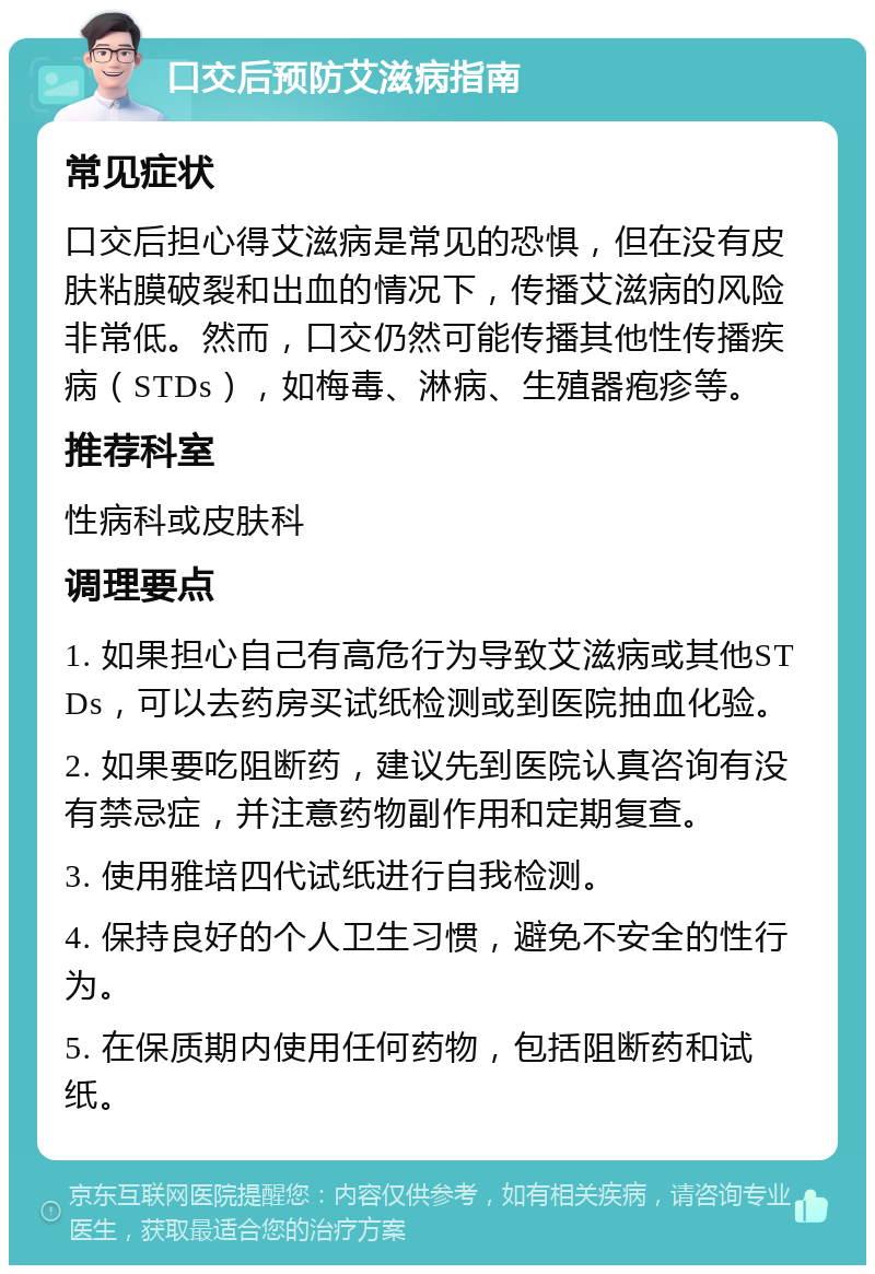 口交后预防艾滋病指南 常见症状 口交后担心得艾滋病是常见的恐惧，但在没有皮肤粘膜破裂和出血的情况下，传播艾滋病的风险非常低。然而，口交仍然可能传播其他性传播疾病（STDs），如梅毒、淋病、生殖器疱疹等。 推荐科室 性病科或皮肤科 调理要点 1. 如果担心自己有高危行为导致艾滋病或其他STDs，可以去药房买试纸检测或到医院抽血化验。 2. 如果要吃阻断药，建议先到医院认真咨询有没有禁忌症，并注意药物副作用和定期复查。 3. 使用雅培四代试纸进行自我检测。 4. 保持良好的个人卫生习惯，避免不安全的性行为。 5. 在保质期内使用任何药物，包括阻断药和试纸。