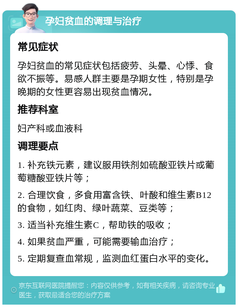 孕妇贫血的调理与治疗 常见症状 孕妇贫血的常见症状包括疲劳、头晕、心悸、食欲不振等。易感人群主要是孕期女性，特别是孕晚期的女性更容易出现贫血情况。 推荐科室 妇产科或血液科 调理要点 1. 补充铁元素，建议服用铁剂如硫酸亚铁片或葡萄糖酸亚铁片等； 2. 合理饮食，多食用富含铁、叶酸和维生素B12的食物，如红肉、绿叶蔬菜、豆类等； 3. 适当补充维生素C，帮助铁的吸收； 4. 如果贫血严重，可能需要输血治疗； 5. 定期复查血常规，监测血红蛋白水平的变化。