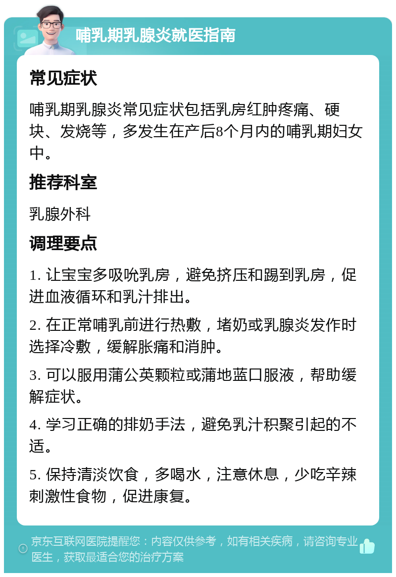 哺乳期乳腺炎就医指南 常见症状 哺乳期乳腺炎常见症状包括乳房红肿疼痛、硬块、发烧等，多发生在产后8个月内的哺乳期妇女中。 推荐科室 乳腺外科 调理要点 1. 让宝宝多吸吮乳房，避免挤压和踢到乳房，促进血液循环和乳汁排出。 2. 在正常哺乳前进行热敷，堵奶或乳腺炎发作时选择冷敷，缓解胀痛和消肿。 3. 可以服用蒲公英颗粒或蒲地蓝口服液，帮助缓解症状。 4. 学习正确的排奶手法，避免乳汁积聚引起的不适。 5. 保持清淡饮食，多喝水，注意休息，少吃辛辣刺激性食物，促进康复。