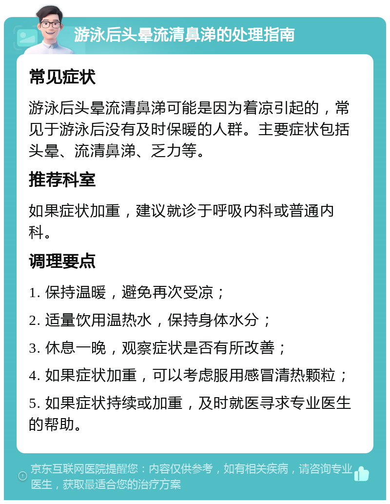 游泳后头晕流清鼻涕的处理指南 常见症状 游泳后头晕流清鼻涕可能是因为着凉引起的，常见于游泳后没有及时保暖的人群。主要症状包括头晕、流清鼻涕、乏力等。 推荐科室 如果症状加重，建议就诊于呼吸内科或普通内科。 调理要点 1. 保持温暖，避免再次受凉； 2. 适量饮用温热水，保持身体水分； 3. 休息一晚，观察症状是否有所改善； 4. 如果症状加重，可以考虑服用感冒清热颗粒； 5. 如果症状持续或加重，及时就医寻求专业医生的帮助。