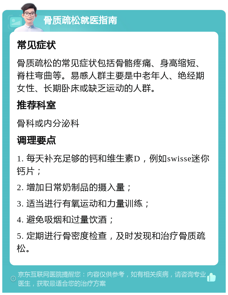 骨质疏松就医指南 常见症状 骨质疏松的常见症状包括骨骼疼痛、身高缩短、脊柱弯曲等。易感人群主要是中老年人、绝经期女性、长期卧床或缺乏运动的人群。 推荐科室 骨科或内分泌科 调理要点 1. 每天补充足够的钙和维生素D，例如swisse迷你钙片； 2. 增加日常奶制品的摄入量； 3. 适当进行有氧运动和力量训练； 4. 避免吸烟和过量饮酒； 5. 定期进行骨密度检查，及时发现和治疗骨质疏松。