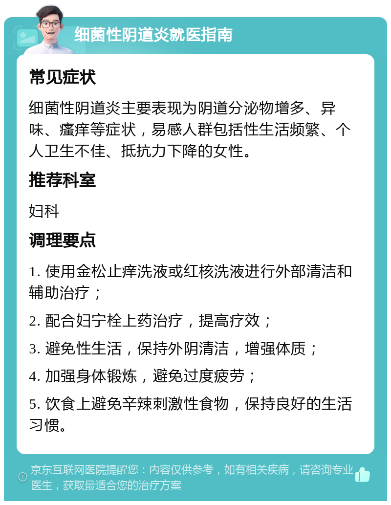 细菌性阴道炎就医指南 常见症状 细菌性阴道炎主要表现为阴道分泌物增多、异味、瘙痒等症状，易感人群包括性生活频繁、个人卫生不佳、抵抗力下降的女性。 推荐科室 妇科 调理要点 1. 使用金松止痒洗液或红核洗液进行外部清洁和辅助治疗； 2. 配合妇宁栓上药治疗，提高疗效； 3. 避免性生活，保持外阴清洁，增强体质； 4. 加强身体锻炼，避免过度疲劳； 5. 饮食上避免辛辣刺激性食物，保持良好的生活习惯。