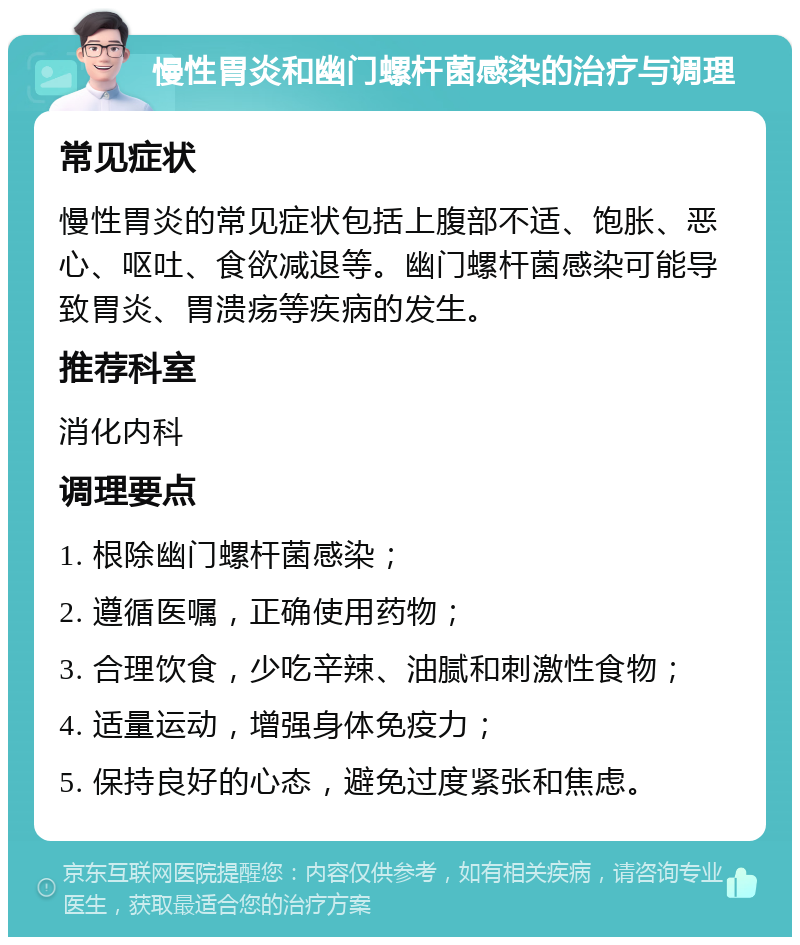 慢性胃炎和幽门螺杆菌感染的治疗与调理 常见症状 慢性胃炎的常见症状包括上腹部不适、饱胀、恶心、呕吐、食欲减退等。幽门螺杆菌感染可能导致胃炎、胃溃疡等疾病的发生。 推荐科室 消化内科 调理要点 1. 根除幽门螺杆菌感染； 2. 遵循医嘱，正确使用药物； 3. 合理饮食，少吃辛辣、油腻和刺激性食物； 4. 适量运动，增强身体免疫力； 5. 保持良好的心态，避免过度紧张和焦虑。