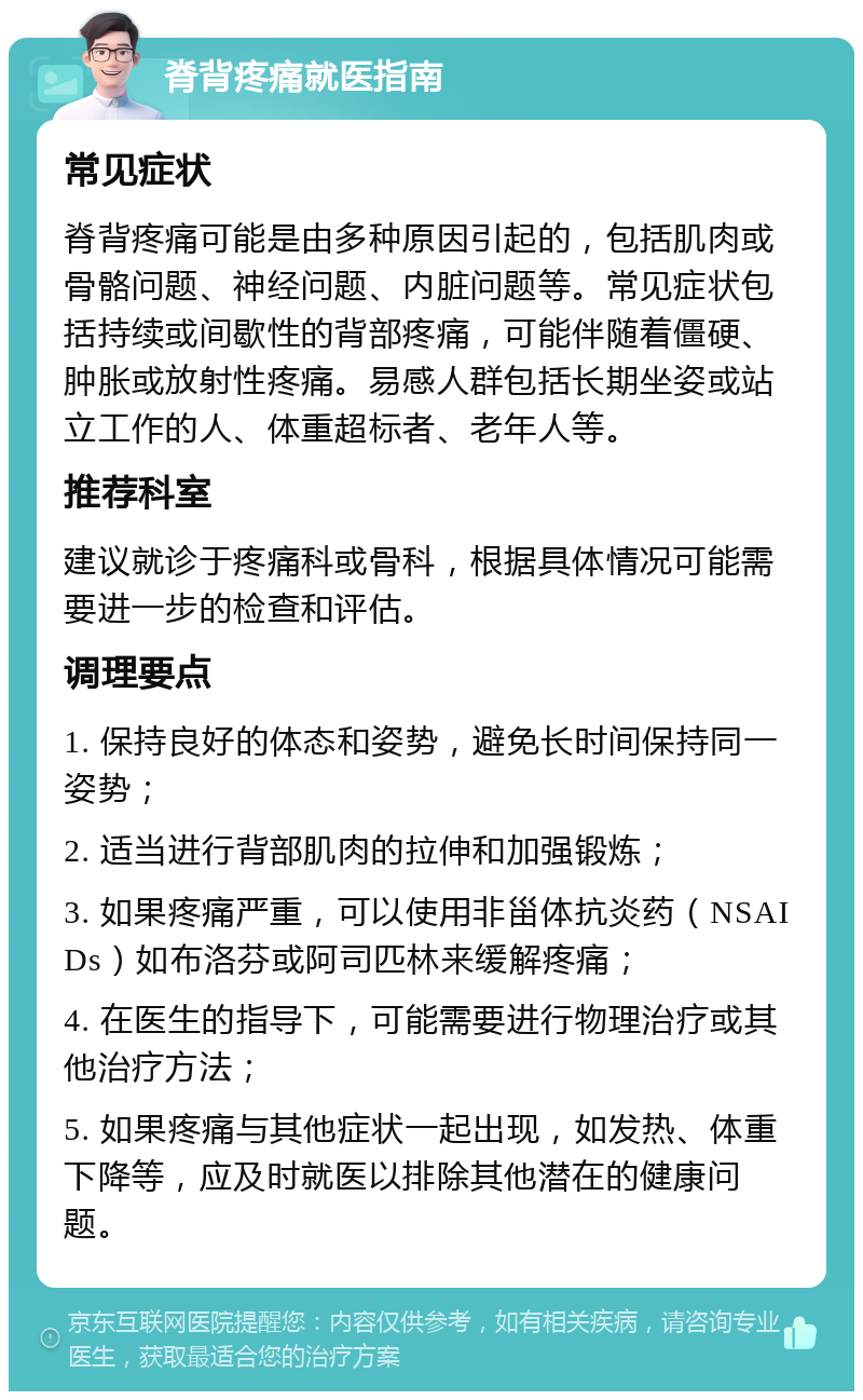 脊背疼痛就医指南 常见症状 脊背疼痛可能是由多种原因引起的，包括肌肉或骨骼问题、神经问题、内脏问题等。常见症状包括持续或间歇性的背部疼痛，可能伴随着僵硬、肿胀或放射性疼痛。易感人群包括长期坐姿或站立工作的人、体重超标者、老年人等。 推荐科室 建议就诊于疼痛科或骨科，根据具体情况可能需要进一步的检查和评估。 调理要点 1. 保持良好的体态和姿势，避免长时间保持同一姿势； 2. 适当进行背部肌肉的拉伸和加强锻炼； 3. 如果疼痛严重，可以使用非甾体抗炎药（NSAIDs）如布洛芬或阿司匹林来缓解疼痛； 4. 在医生的指导下，可能需要进行物理治疗或其他治疗方法； 5. 如果疼痛与其他症状一起出现，如发热、体重下降等，应及时就医以排除其他潜在的健康问题。