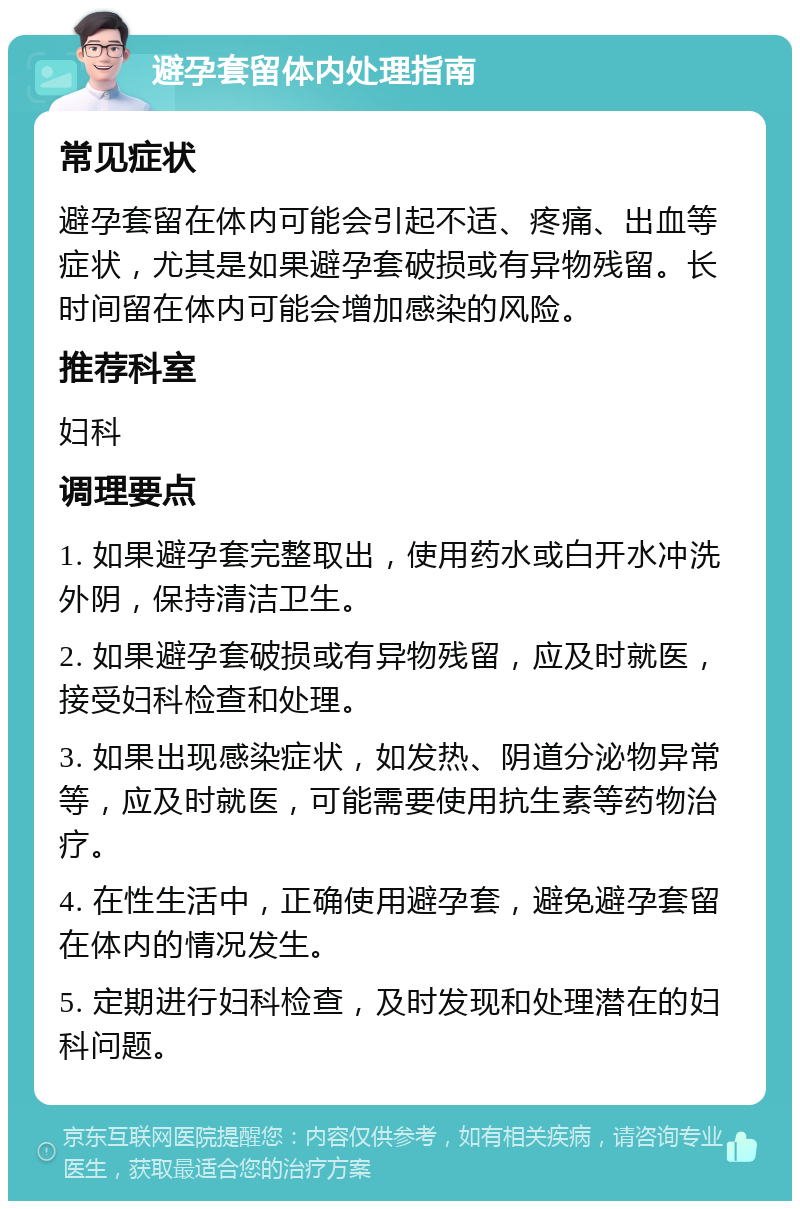 避孕套留体内处理指南 常见症状 避孕套留在体内可能会引起不适、疼痛、出血等症状，尤其是如果避孕套破损或有异物残留。长时间留在体内可能会增加感染的风险。 推荐科室 妇科 调理要点 1. 如果避孕套完整取出，使用药水或白开水冲洗外阴，保持清洁卫生。 2. 如果避孕套破损或有异物残留，应及时就医，接受妇科检查和处理。 3. 如果出现感染症状，如发热、阴道分泌物异常等，应及时就医，可能需要使用抗生素等药物治疗。 4. 在性生活中，正确使用避孕套，避免避孕套留在体内的情况发生。 5. 定期进行妇科检查，及时发现和处理潜在的妇科问题。