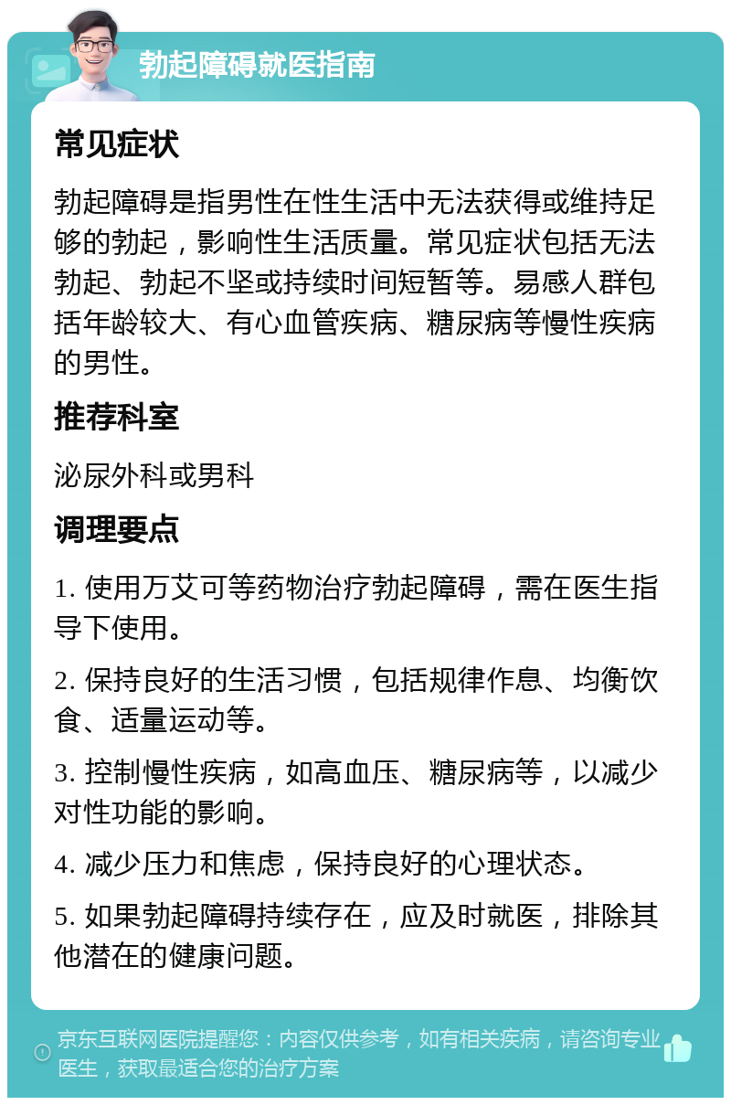 勃起障碍就医指南 常见症状 勃起障碍是指男性在性生活中无法获得或维持足够的勃起，影响性生活质量。常见症状包括无法勃起、勃起不坚或持续时间短暂等。易感人群包括年龄较大、有心血管疾病、糖尿病等慢性疾病的男性。 推荐科室 泌尿外科或男科 调理要点 1. 使用万艾可等药物治疗勃起障碍，需在医生指导下使用。 2. 保持良好的生活习惯，包括规律作息、均衡饮食、适量运动等。 3. 控制慢性疾病，如高血压、糖尿病等，以减少对性功能的影响。 4. 减少压力和焦虑，保持良好的心理状态。 5. 如果勃起障碍持续存在，应及时就医，排除其他潜在的健康问题。