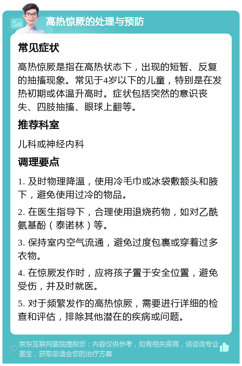 高热惊厥的处理与预防 常见症状 高热惊厥是指在高热状态下，出现的短暂、反复的抽搐现象。常见于4岁以下的儿童，特别是在发热初期或体温升高时。症状包括突然的意识丧失、四肢抽搐、眼球上翻等。 推荐科室 儿科或神经内科 调理要点 1. 及时物理降温，使用冷毛巾或冰袋敷额头和腋下，避免使用过冷的物品。 2. 在医生指导下，合理使用退烧药物，如对乙酰氨基酚（泰诺林）等。 3. 保持室内空气流通，避免过度包裹或穿着过多衣物。 4. 在惊厥发作时，应将孩子置于安全位置，避免受伤，并及时就医。 5. 对于频繁发作的高热惊厥，需要进行详细的检查和评估，排除其他潜在的疾病或问题。