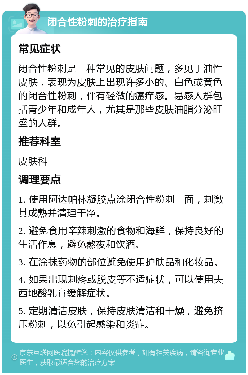 闭合性粉刺的治疗指南 常见症状 闭合性粉刺是一种常见的皮肤问题，多见于油性皮肤，表现为皮肤上出现许多小的、白色或黄色的闭合性粉刺，伴有轻微的瘙痒感。易感人群包括青少年和成年人，尤其是那些皮肤油脂分泌旺盛的人群。 推荐科室 皮肤科 调理要点 1. 使用阿达帕林凝胶点涂闭合性粉刺上面，刺激其成熟并清理干净。 2. 避免食用辛辣刺激的食物和海鲜，保持良好的生活作息，避免熬夜和饮酒。 3. 在涂抹药物的部位避免使用护肤品和化妆品。 4. 如果出现刺疼或脱皮等不适症状，可以使用夫西地酸乳膏缓解症状。 5. 定期清洁皮肤，保持皮肤清洁和干燥，避免挤压粉刺，以免引起感染和炎症。