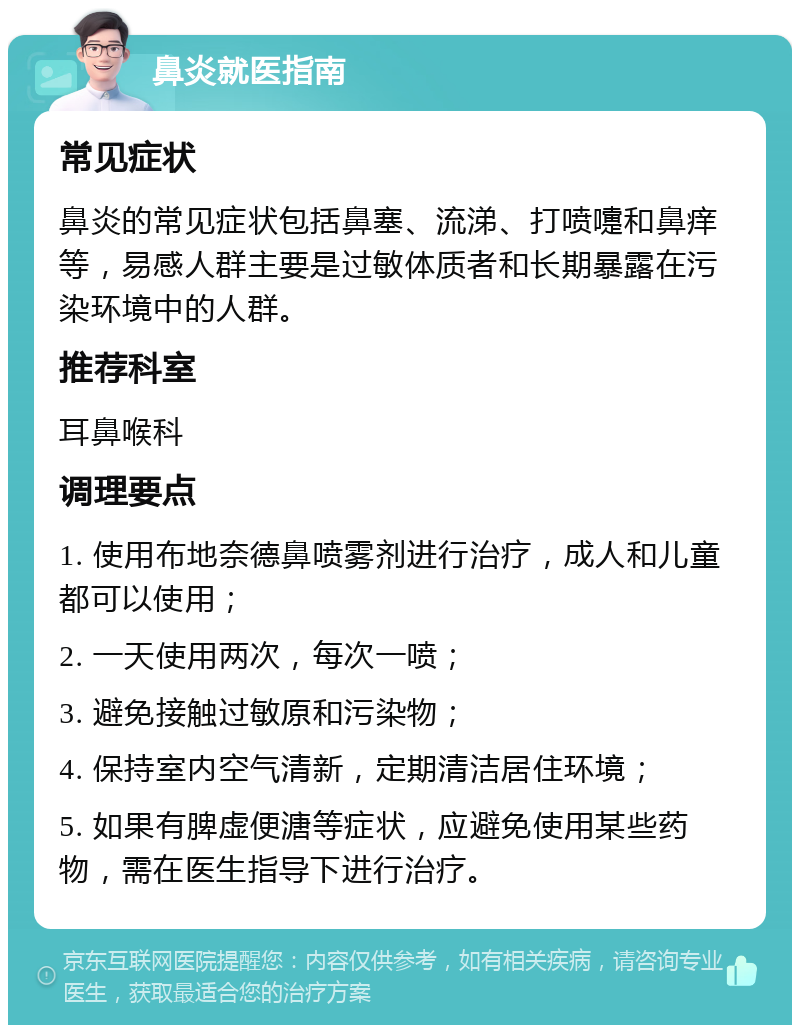 鼻炎就医指南 常见症状 鼻炎的常见症状包括鼻塞、流涕、打喷嚏和鼻痒等，易感人群主要是过敏体质者和长期暴露在污染环境中的人群。 推荐科室 耳鼻喉科 调理要点 1. 使用布地奈德鼻喷雾剂进行治疗，成人和儿童都可以使用； 2. 一天使用两次，每次一喷； 3. 避免接触过敏原和污染物； 4. 保持室内空气清新，定期清洁居住环境； 5. 如果有脾虚便溏等症状，应避免使用某些药物，需在医生指导下进行治疗。