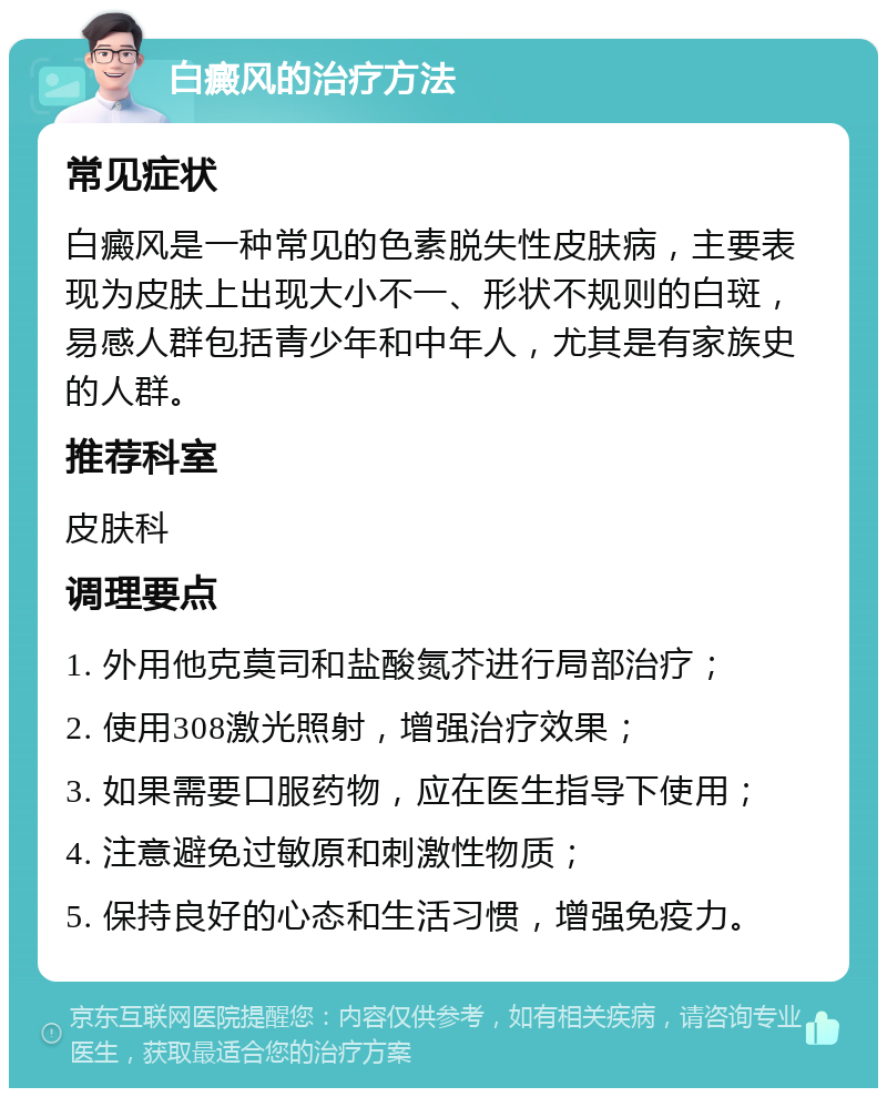 白癜风的治疗方法 常见症状 白癜风是一种常见的色素脱失性皮肤病，主要表现为皮肤上出现大小不一、形状不规则的白斑，易感人群包括青少年和中年人，尤其是有家族史的人群。 推荐科室 皮肤科 调理要点 1. 外用他克莫司和盐酸氮芥进行局部治疗； 2. 使用308激光照射，增强治疗效果； 3. 如果需要口服药物，应在医生指导下使用； 4. 注意避免过敏原和刺激性物质； 5. 保持良好的心态和生活习惯，增强免疫力。