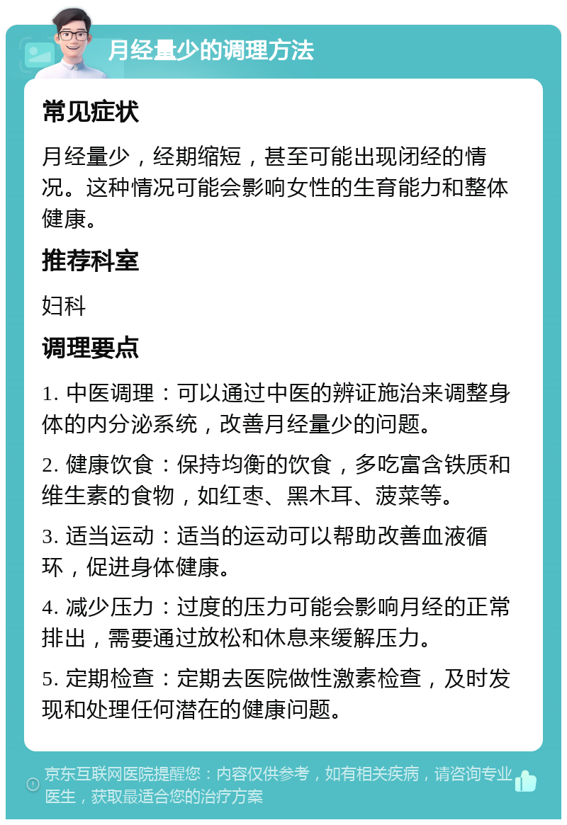 月经量少的调理方法 常见症状 月经量少，经期缩短，甚至可能出现闭经的情况。这种情况可能会影响女性的生育能力和整体健康。 推荐科室 妇科 调理要点 1. 中医调理：可以通过中医的辨证施治来调整身体的内分泌系统，改善月经量少的问题。 2. 健康饮食：保持均衡的饮食，多吃富含铁质和维生素的食物，如红枣、黑木耳、菠菜等。 3. 适当运动：适当的运动可以帮助改善血液循环，促进身体健康。 4. 减少压力：过度的压力可能会影响月经的正常排出，需要通过放松和休息来缓解压力。 5. 定期检查：定期去医院做性激素检查，及时发现和处理任何潜在的健康问题。