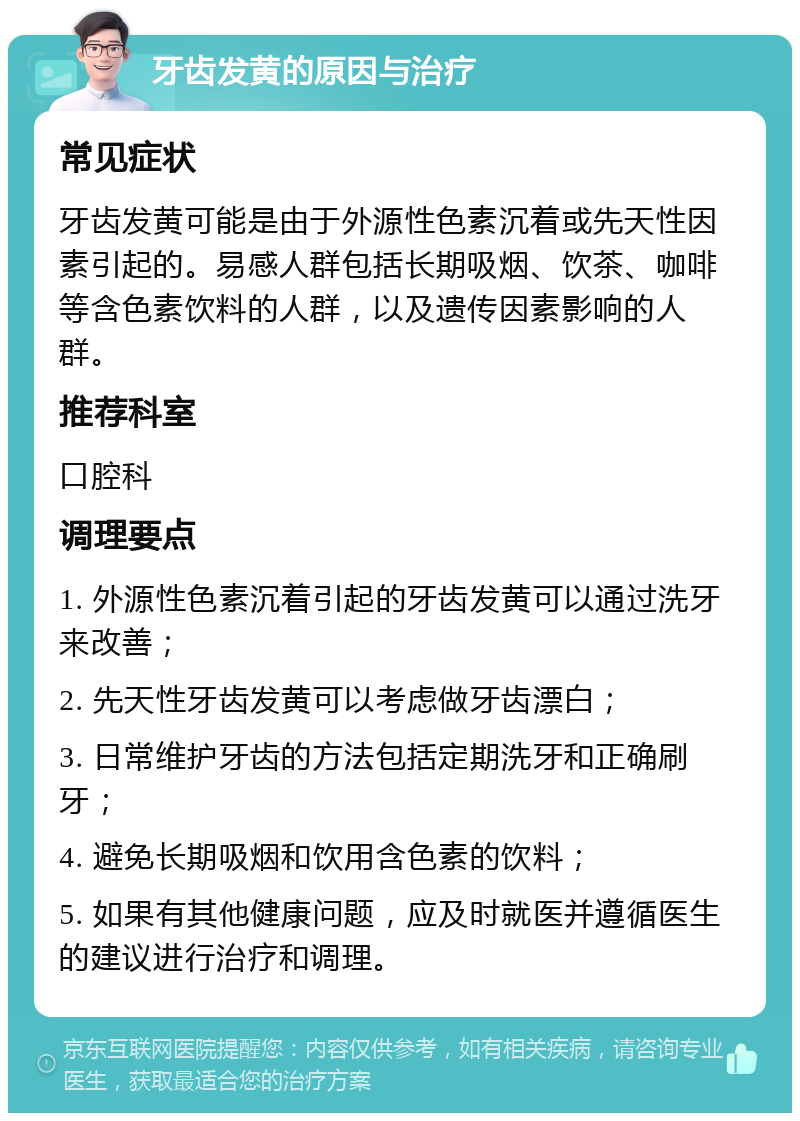 牙齿发黄的原因与治疗 常见症状 牙齿发黄可能是由于外源性色素沉着或先天性因素引起的。易感人群包括长期吸烟、饮茶、咖啡等含色素饮料的人群，以及遗传因素影响的人群。 推荐科室 口腔科 调理要点 1. 外源性色素沉着引起的牙齿发黄可以通过洗牙来改善； 2. 先天性牙齿发黄可以考虑做牙齿漂白； 3. 日常维护牙齿的方法包括定期洗牙和正确刷牙； 4. 避免长期吸烟和饮用含色素的饮料； 5. 如果有其他健康问题，应及时就医并遵循医生的建议进行治疗和调理。