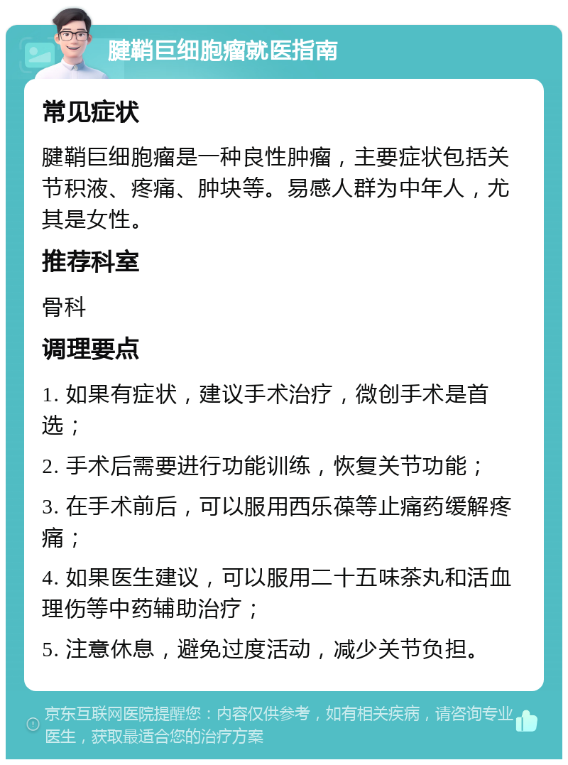 腱鞘巨细胞瘤就医指南 常见症状 腱鞘巨细胞瘤是一种良性肿瘤，主要症状包括关节积液、疼痛、肿块等。易感人群为中年人，尤其是女性。 推荐科室 骨科 调理要点 1. 如果有症状，建议手术治疗，微创手术是首选； 2. 手术后需要进行功能训练，恢复关节功能； 3. 在手术前后，可以服用西乐葆等止痛药缓解疼痛； 4. 如果医生建议，可以服用二十五味茶丸和活血理伤等中药辅助治疗； 5. 注意休息，避免过度活动，减少关节负担。