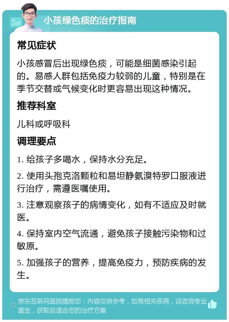 小孩绿色痰的治疗指南 常见症状 小孩感冒后出现绿色痰，可能是细菌感染引起的。易感人群包括免疫力较弱的儿童，特别是在季节交替或气候变化时更容易出现这种情况。 推荐科室 儿科或呼吸科 调理要点 1. 给孩子多喝水，保持水分充足。 2. 使用头孢克洛颗粒和易坦静氨溴特罗口服液进行治疗，需遵医嘱使用。 3. 注意观察孩子的病情变化，如有不适应及时就医。 4. 保持室内空气流通，避免孩子接触污染物和过敏原。 5. 加强孩子的营养，提高免疫力，预防疾病的发生。